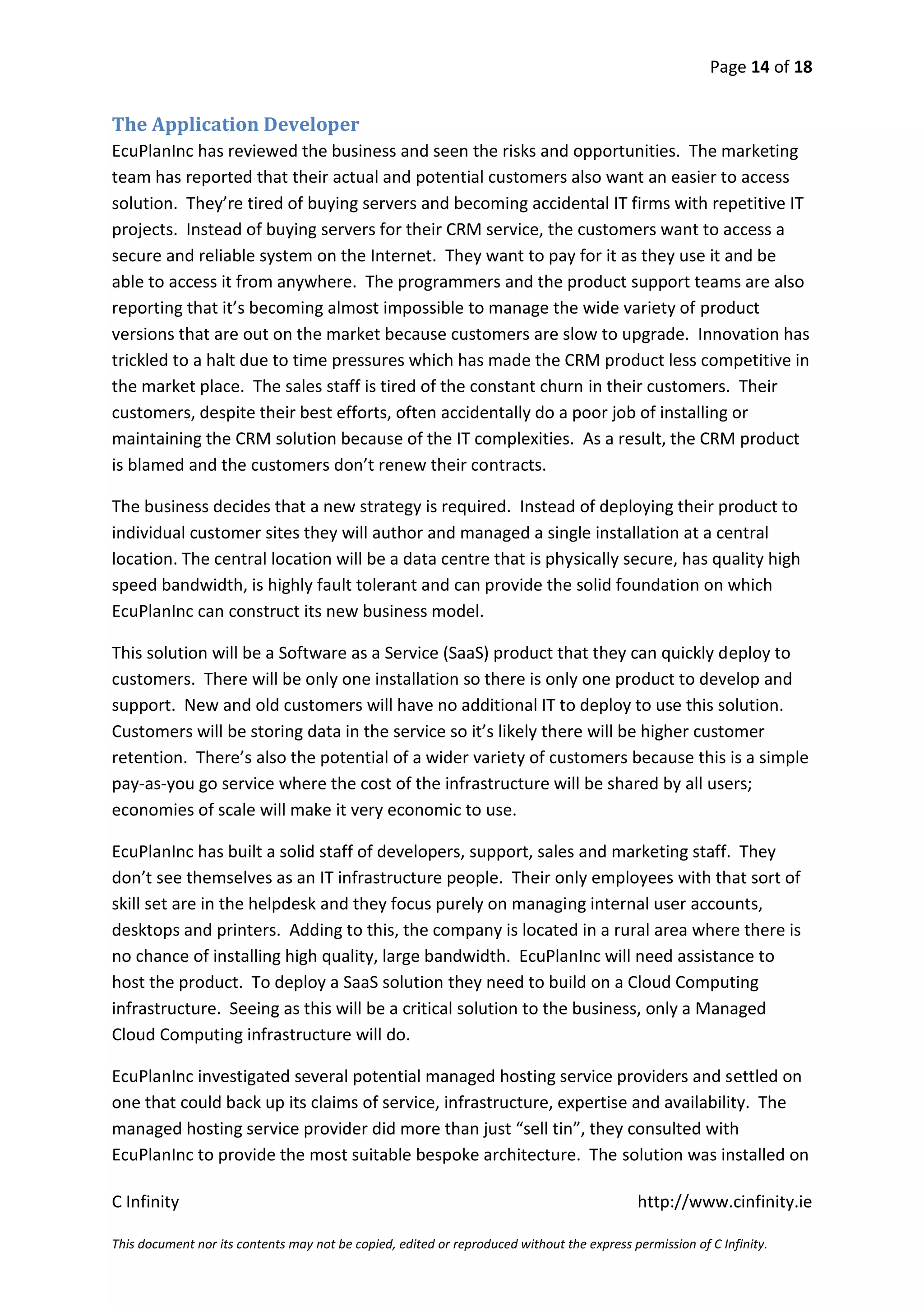 Page 14 of 18


The Application Developer
EcuPlanInc has reviewed the business and seen the risks and opportunities. The marketing
team has reported that their actual and potential customers also want an easier to access
solution. They’re tired of buying servers and becoming accidental IT firms with repetitive IT
projects. Instead of buying servers for their CRM service, the customers want to access a
secure and reliable system on the Internet. They want to pay for it as they use it and be
able to access it from anywhere. The programmers and the product support teams are also
reporting that it’s becoming almost impossible to manage the wide variety of product
versions that are out on the market because customers are slow to upgrade. Innovation has
trickled to a halt due to time pressures which has made the CRM product less competitive in
the market place. The sales staff is tired of the constant churn in their customers. Their
customers, despite their best efforts, often accidentally do a poor job of installing or
maintaining the CRM solution because of the IT complexities. As a result, the CRM product
is blamed and the customers don’t renew their contracts.

The business decides that a new strategy is required. Instead of deploying their product to
individual customer sites they will author and managed a single installation at a central
location. The central location will be a data centre that is physically secure, has quality high
speed bandwidth, is highly fault tolerant and can provide the solid foundation on which
EcuPlanInc can construct its new business model.

This solution will be a Software as a Service (SaaS) product that they can quickly deploy to
customers. There will be only one installation so there is only one product to develop and
support. New and old customers will have no additional IT to deploy to use this solution.
Customers will be storing data in the service so it’s likely there will be higher customer
retention. There’s also the potential of a wider variety of customers because this is a simple
pay-as-you go service where the cost of the infrastructure will be shared by all users;
economies of scale will make it very economic to use.

EcuPlanInc has built a solid staff of developers, support, sales and marketing staff. They
don’t see themselves as an IT infrastructure people. Their only employees with that sort of
skill set are in the helpdesk and they focus purely on managing internal user accounts,
desktops and printers. Adding to this, the company is located in a rural area where there is
no chance of installing high quality, large bandwidth. EcuPlanInc will need assistance to
host the product. To deploy a SaaS solution they need to build on a Cloud Computing
infrastructure. Seeing as this will be a critical solution to the business, only a Managed
Cloud Computing infrastructure will do.

EcuPlanInc investigated several potential managed hosting service providers and settled on
one that could back up its claims of service, infrastructure, expertise and availability. The
managed hosting service provider did more than just “sell tin”, they consulted with
EcuPlanInc to provide the most suitable bespoke architecture. The solution was installed on

C Infinity                                                                                  http://www.cinfinity.ie

This document nor its contents may not be copied, edited or reproduced without the express permission of C Infinity.
 