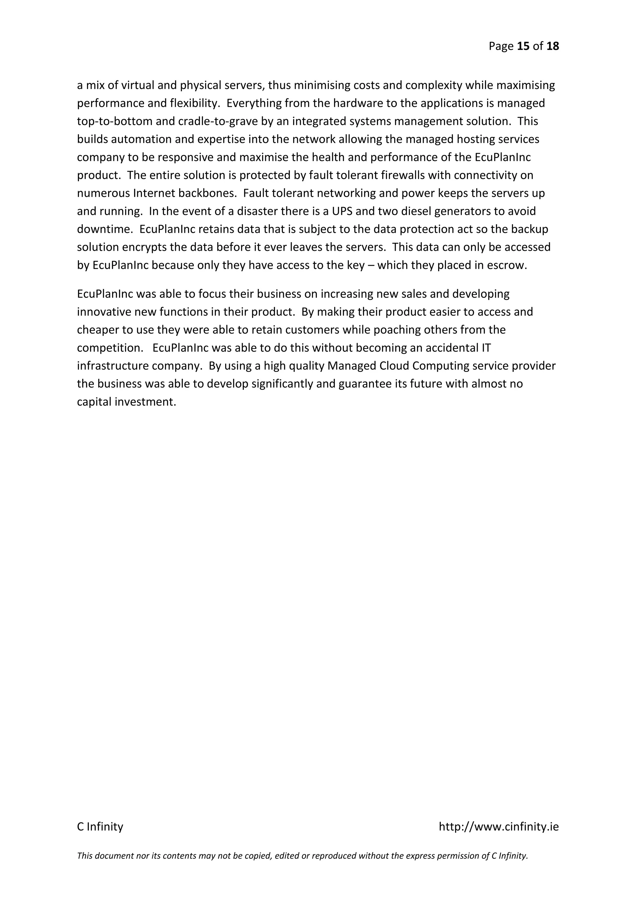 Page 15 of 18


a mix of virtual and physical servers, thus minimising costs and complexity while maximising
performance and flexibility. Everything from the hardware to the applications is managed
top-to-bottom and cradle-to-grave by an integrated systems management solution. This
builds automation and expertise into the network allowing the managed hosting services
company to be responsive and maximise the health and performance of the EcuPlanInc
product. The entire solution is protected by fault tolerant firewalls with connectivity on
numerous Internet backbones. Fault tolerant networking and power keeps the servers up
and running. In the event of a disaster there is a UPS and two diesel generators to avoid
downtime. EcuPlanInc retains data that is subject to the data protection act so the backup
solution encrypts the data before it ever leaves the servers. This data can only be accessed
by EcuPlanInc because only they have access to the key – which they placed in escrow.

EcuPlanInc was able to focus their business on increasing new sales and developing
innovative new functions in their product. By making their product easier to access and
cheaper to use they were able to retain customers while poaching others from the
competition. EcuPlanInc was able to do this without becoming an accidental IT
infrastructure company. By using a high quality Managed Cloud Computing service provider
the business was able to develop significantly and guarantee its future with almost no
capital investment.




C Infinity                                                                                  http://www.cinfinity.ie

This document nor its contents may not be copied, edited or reproduced without the express permission of C Infinity.
 
