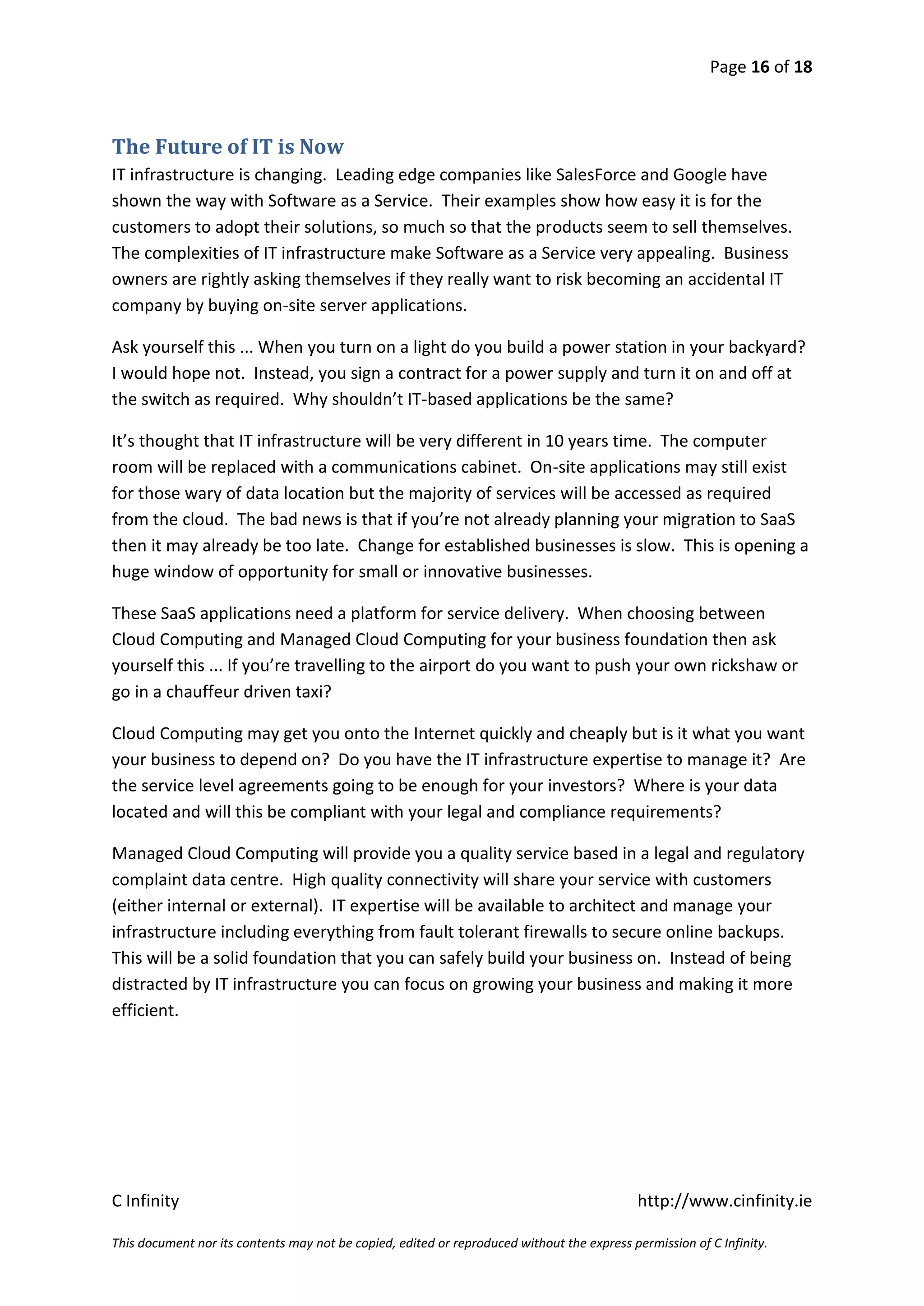 Page 16 of 18



The Future of IT is Now
IT infrastructure is changing. Leading edge companies like SalesForce and Google have
shown the way with Software as a Service. Their examples show how easy it is for the
customers to adopt their solutions, so much so that the products seem to sell themselves.
The complexities of IT infrastructure make Software as a Service very appealing. Business
owners are rightly asking themselves if they really want to risk becoming an accidental IT
company by buying on-site server applications.

Ask yourself this ... When you turn on a light do you build a power station in your backyard?
I would hope not. Instead, you sign a contract for a power supply and turn it on and off at
the switch as required. Why shouldn’t IT-based applications be the same?

It’s thought that IT infrastructure will be very different in 10 years time. The computer
room will be replaced with a communications cabinet. On-site applications may still exist
for those wary of data location but the majority of services will be accessed as required
from the cloud. The bad news is that if you’re not already planning your migration to SaaS
then it may already be too late. Change for established businesses is slow. This is opening a
huge window of opportunity for small or innovative businesses.

These SaaS applications need a platform for service delivery. When choosing between
Cloud Computing and Managed Cloud Computing for your business foundation then ask
yourself this ... If you’re travelling to the airport do you want to push your own rickshaw or
go in a chauffeur driven taxi?

Cloud Computing may get you onto the Internet quickly and cheaply but is it what you want
your business to depend on? Do you have the IT infrastructure expertise to manage it? Are
the service level agreements going to be enough for your investors? Where is your data
located and will this be compliant with your legal and compliance requirements?

Managed Cloud Computing will provide you a quality service based in a legal and regulatory
complaint data centre. High quality connectivity will share your service with customers
(either internal or external). IT expertise will be available to architect and manage your
infrastructure including everything from fault tolerant firewalls to secure online backups.
This will be a solid foundation that you can safely build your business on. Instead of being
distracted by IT infrastructure you can focus on growing your business and making it more
efficient.




C Infinity                                                                                  http://www.cinfinity.ie

This document nor its contents may not be copied, edited or reproduced without the express permission of C Infinity.
 