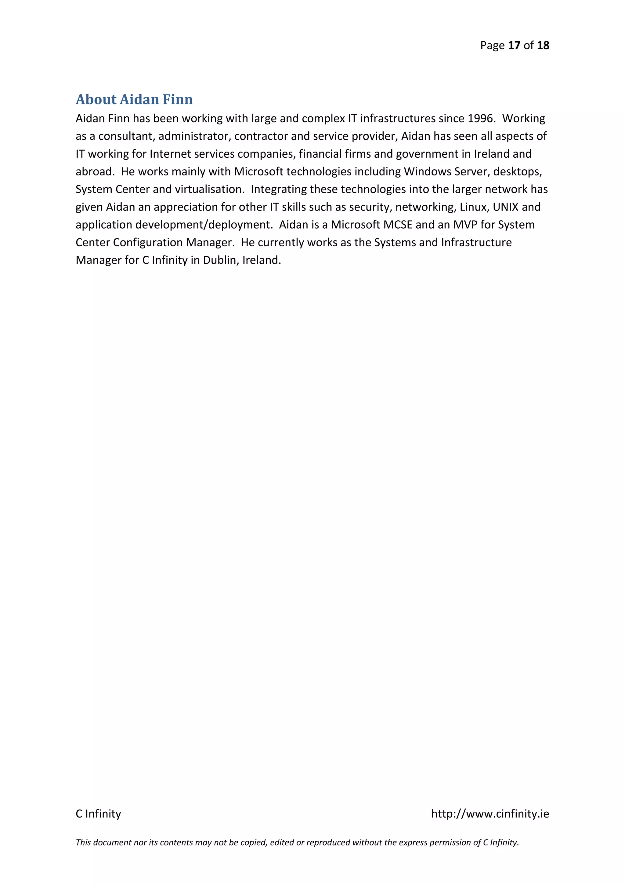 Page 17 of 18



About Aidan Finn
Aidan Finn has been working with large and complex IT infrastructures since 1996. Working
as a consultant, administrator, contractor and service provider, Aidan has seen all aspects of
IT working for Internet services companies, financial firms and government in Ireland and
abroad. He works mainly with Microsoft technologies including Windows Server, desktops,
System Center and virtualisation. Integrating these technologies into the larger network has
given Aidan an appreciation for other IT skills such as security, networking, Linux, UNIX and
application development/deployment. Aidan is a Microsoft MCSE and an MVP for System
Center Configuration Manager. He currently works as the Systems and Infrastructure
Manager for C Infinity in Dublin, Ireland.




C Infinity                                                                                  http://www.cinfinity.ie

This document nor its contents may not be copied, edited or reproduced without the express permission of C Infinity.
 