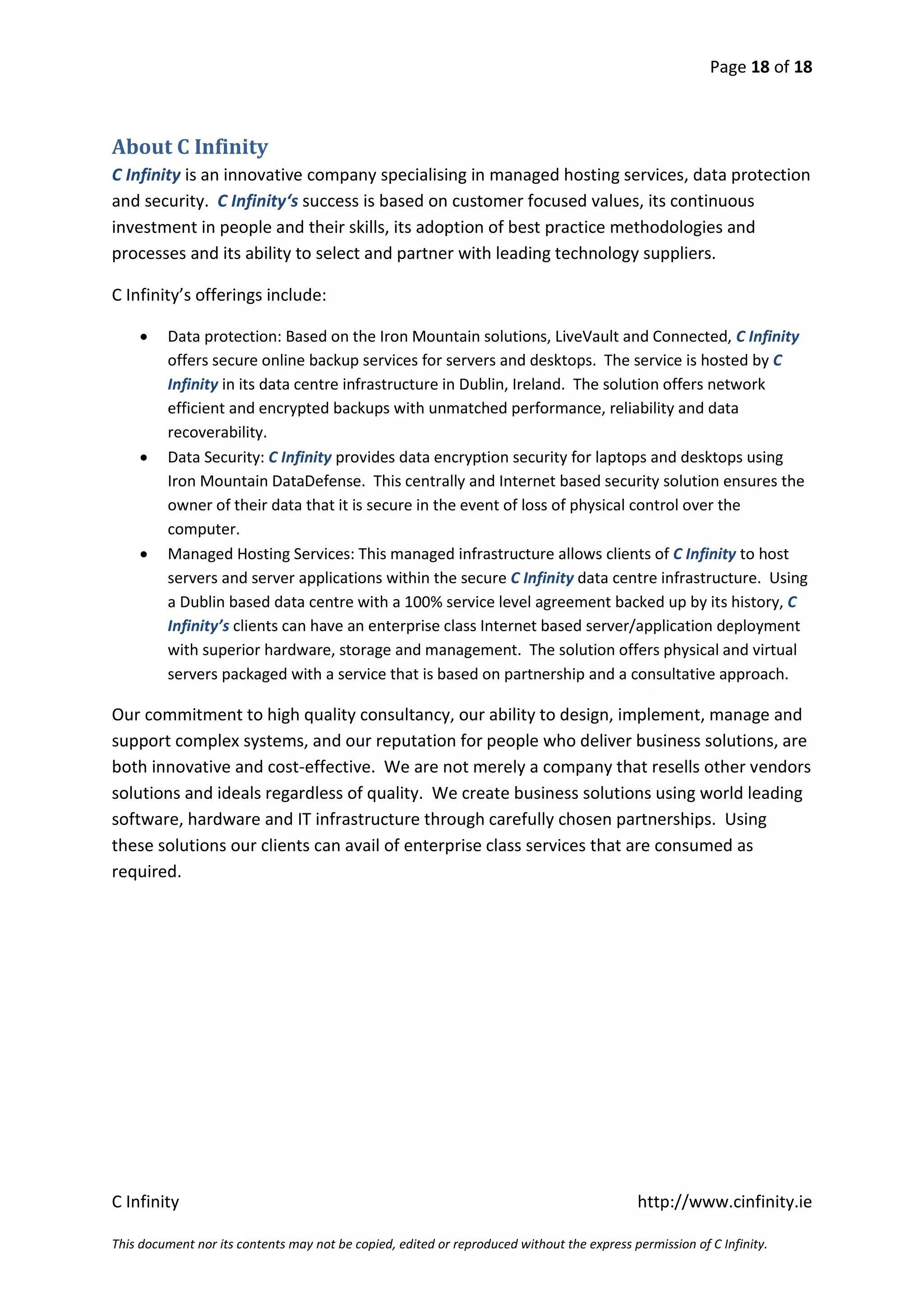 Page 18 of 18



About C Infinity
C Infinity is an innovative company specialising in managed hosting services, data protection
and security. C Infinity‘s success is based on customer focused values, its continuous
investment in people and their skills, its adoption of best practice methodologies and
processes and its ability to select and partner with leading technology suppliers.

C Infinity’s offerings include:

        Data protection: Based on the Iron Mountain solutions, LiveVault and Connected, C Infinity
         offers secure online backup services for servers and desktops. The service is hosted by C
         Infinity in its data centre infrastructure in Dublin, Ireland. The solution offers network
         efficient and encrypted backups with unmatched performance, reliability and data
         recoverability.
        Data Security: C Infinity provides data encryption security for laptops and desktops using
         Iron Mountain DataDefense. This centrally and Internet based security solution ensures the
         owner of their data that it is secure in the event of loss of physical control over the
         computer.
        Managed Hosting Services: This managed infrastructure allows clients of C Infinity to host
         servers and server applications within the secure C Infinity data centre infrastructure. Using
         a Dublin based data centre with a 100% service level agreement backed up by its history, C
         Infinity’s clients can have an enterprise class Internet based server/application deployment
         with superior hardware, storage and management. The solution offers physical and virtual
         servers packaged with a service that is based on partnership and a consultative approach.

Our commitment to high quality consultancy, our ability to design, implement, manage and
support complex systems, and our reputation for people who deliver business solutions, are
both innovative and cost-effective. We are not merely a company that resells other vendors
solutions and ideals regardless of quality. We create business solutions using world leading
software, hardware and IT infrastructure through carefully chosen partnerships. Using
these solutions our clients can avail of enterprise class services that are consumed as
required.




C Infinity                                                                                  http://www.cinfinity.ie

This document nor its contents may not be copied, edited or reproduced without the express permission of C Infinity.
 