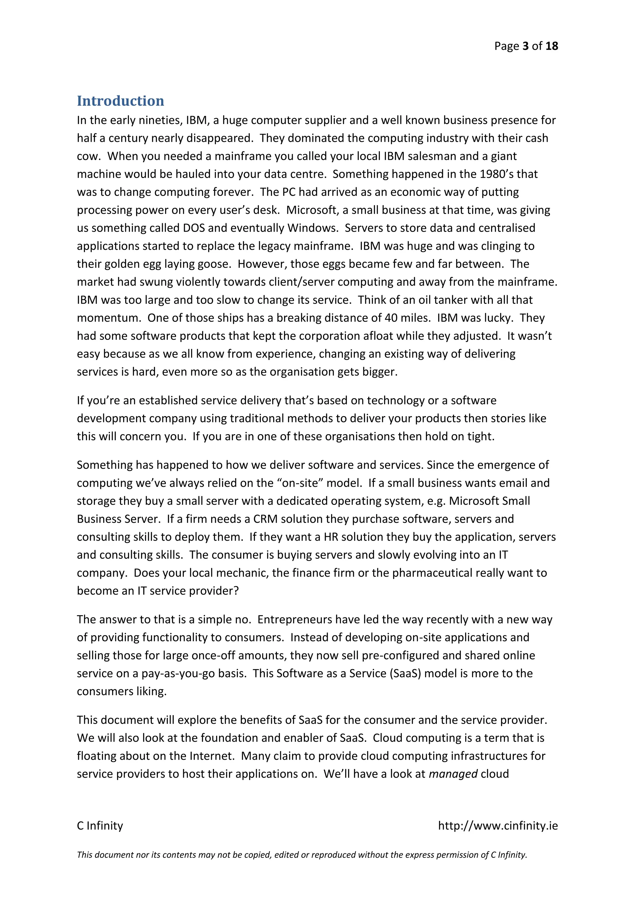 Page 3 of 18



Introduction
In the early nineties, IBM, a huge computer supplier and a well known business presence for
half a century nearly disappeared. They dominated the computing industry with their cash
cow. When you needed a mainframe you called your local IBM salesman and a giant
machine would be hauled into your data centre. Something happened in the 1980’s that
was to change computing forever. The PC had arrived as an economic way of putting
processing power on every user’s desk. Microsoft, a small business at that time, was giving
us something called DOS and eventually Windows. Servers to store data and centralised
applications started to replace the legacy mainframe. IBM was huge and was clinging to
their golden egg laying goose. However, those eggs became few and far between. The
market had swung violently towards client/server computing and away from the mainframe.
IBM was too large and too slow to change its service. Think of an oil tanker with all that
momentum. One of those ships has a breaking distance of 40 miles. IBM was lucky. They
had some software products that kept the corporation afloat while they adjusted. It wasn’t
easy because as we all know from experience, changing an existing way of delivering
services is hard, even more so as the organisation gets bigger.

If you’re an established service delivery that’s based on technology or a software
development company using traditional methods to deliver your products then stories like
this will concern you. If you are in one of these organisations then hold on tight.

Something has happened to how we deliver software and services. Since the emergence of
computing we’ve always relied on the “on-site” model. If a small business wants email and
storage they buy a small server with a dedicated operating system, e.g. Microsoft Small
Business Server. If a firm needs a CRM solution they purchase software, servers and
consulting skills to deploy them. If they want a HR solution they buy the application, servers
and consulting skills. The consumer is buying servers and slowly evolving into an IT
company. Does your local mechanic, the finance firm or the pharmaceutical really want to
become an IT service provider?

The answer to that is a simple no. Entrepreneurs have led the way recently with a new way
of providing functionality to consumers. Instead of developing on-site applications and
selling those for large once-off amounts, they now sell pre-configured and shared online
service on a pay-as-you-go basis. This Software as a Service (SaaS) model is more to the
consumers liking.

This document will explore the benefits of SaaS for the consumer and the service provider.
We will also look at the foundation and enabler of SaaS. Cloud computing is a term that is
floating about on the Internet. Many claim to provide cloud computing infrastructures for
service providers to host their applications on. We’ll have a look at managed cloud



C Infinity                                                                                  http://www.cinfinity.ie

This document nor its contents may not be copied, edited or reproduced without the express permission of C Infinity.
 