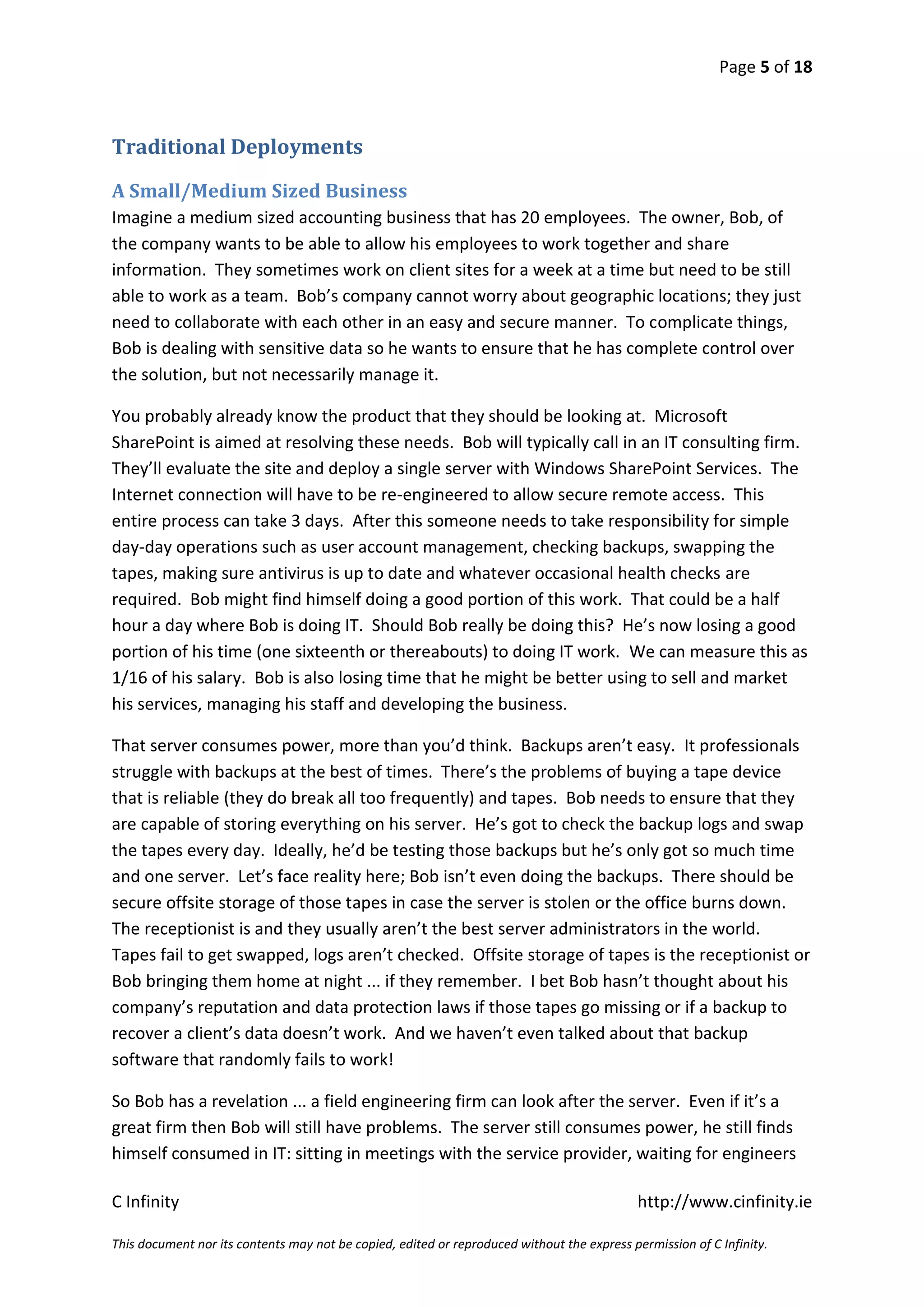 Page 5 of 18



Traditional Deployments

A Small/Medium Sized Business
Imagine a medium sized accounting business that has 20 employees. The owner, Bob, of
the company wants to be able to allow his employees to work together and share
information. They sometimes work on client sites for a week at a time but need to be still
able to work as a team. Bob’s company cannot worry about geographic locations; they just
need to collaborate with each other in an easy and secure manner. To complicate things,
Bob is dealing with sensitive data so he wants to ensure that he has complete control over
the solution, but not necessarily manage it.

You probably already know the product that they should be looking at. Microsoft
SharePoint is aimed at resolving these needs. Bob will typically call in an IT consulting firm.
They’ll evaluate the site and deploy a single server with Windows SharePoint Services. The
Internet connection will have to be re-engineered to allow secure remote access. This
entire process can take 3 days. After this someone needs to take responsibility for simple
day-day operations such as user account management, checking backups, swapping the
tapes, making sure antivirus is up to date and whatever occasional health checks are
required. Bob might find himself doing a good portion of this work. That could be a half
hour a day where Bob is doing IT. Should Bob really be doing this? He’s now losing a good
portion of his time (one sixteenth or thereabouts) to doing IT work. We can measure this as
1/16 of his salary. Bob is also losing time that he might be better using to sell and market
his services, managing his staff and developing the business.

That server consumes power, more than you’d think. Backups aren’t easy. It professionals
struggle with backups at the best of times. There’s the problems of buying a tape device
that is reliable (they do break all too frequently) and tapes. Bob needs to ensure that they
are capable of storing everything on his server. He’s got to check the backup logs and swap
the tapes every day. Ideally, he’d be testing those backups but he’s only got so much time
and one server. Let’s face reality here; Bob isn’t even doing the backups. There should be
secure offsite storage of those tapes in case the server is stolen or the office burns down.
The receptionist is and they usually aren’t the best server administrators in the world.
Tapes fail to get swapped, logs aren’t checked. Offsite storage of tapes is the receptionist or
Bob bringing them home at night ... if they remember. I bet Bob hasn’t thought about his
company’s reputation and data protection laws if those tapes go missing or if a backup to
recover a client’s data doesn’t work. And we haven’t even talked about that backup
software that randomly fails to work!

So Bob has a revelation ... a field engineering firm can look after the server. Even if it’s a
great firm then Bob will still have problems. The server still consumes power, he still finds
himself consumed in IT: sitting in meetings with the service provider, waiting for engineers

C Infinity                                                                                  http://www.cinfinity.ie

This document nor its contents may not be copied, edited or reproduced without the express permission of C Infinity.
 
