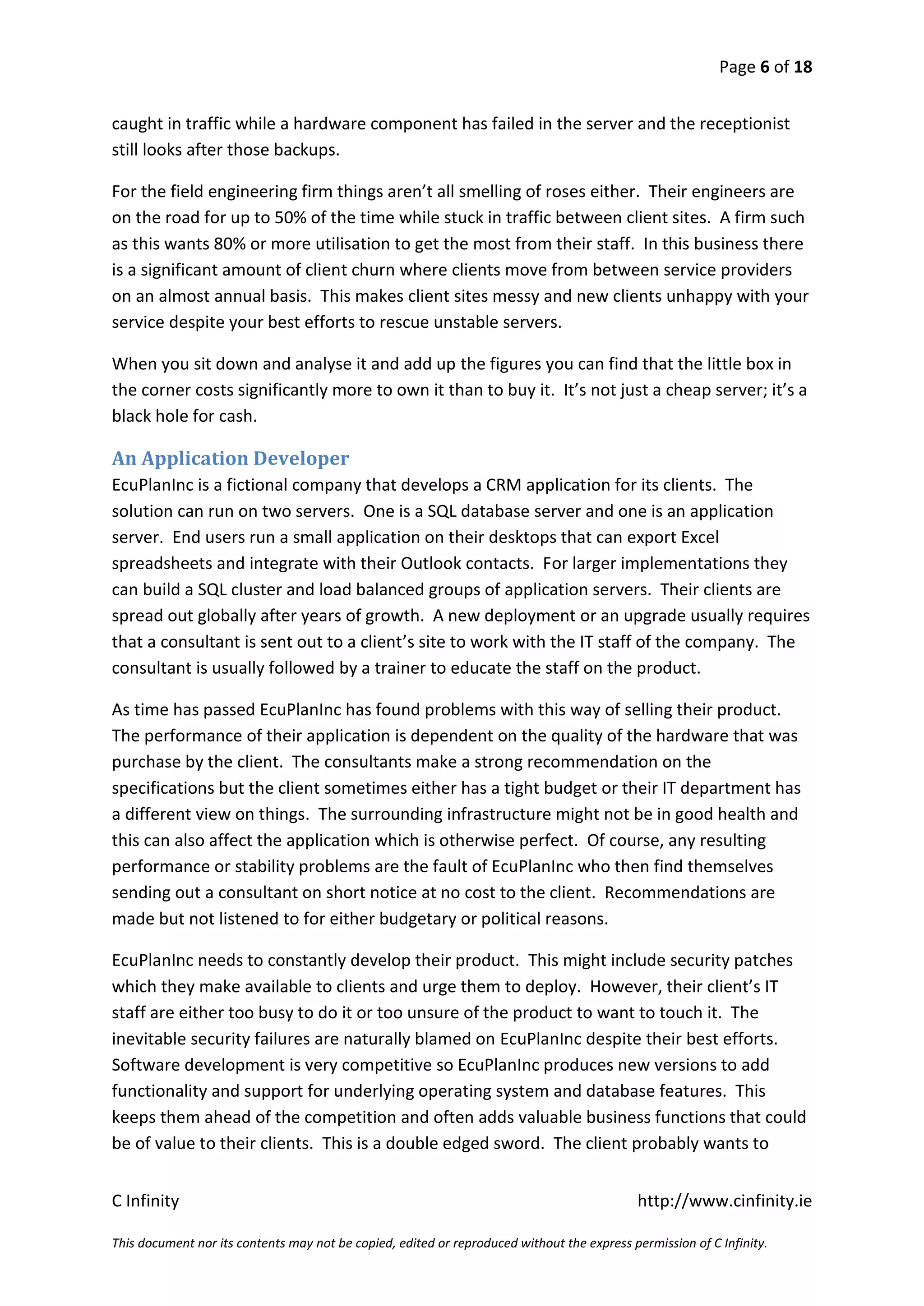 Page 6 of 18


caught in traffic while a hardware component has failed in the server and the receptionist
still looks after those backups.

For the field engineering firm things aren’t all smelling of roses either. Their engineers are
on the road for up to 50% of the time while stuck in traffic between client sites. A firm such
as this wants 80% or more utilisation to get the most from their staff. In this business there
is a significant amount of client churn where clients move from between service providers
on an almost annual basis. This makes client sites messy and new clients unhappy with your
service despite your best efforts to rescue unstable servers.

When you sit down and analyse it and add up the figures you can find that the little box in
the corner costs significantly more to own it than to buy it. It’s not just a cheap server; it’s a
black hole for cash.

An Application Developer
EcuPlanInc is a fictional company that develops a CRM application for its clients. The
solution can run on two servers. One is a SQL database server and one is an application
server. End users run a small application on their desktops that can export Excel
spreadsheets and integrate with their Outlook contacts. For larger implementations they
can build a SQL cluster and load balanced groups of application servers. Their clients are
spread out globally after years of growth. A new deployment or an upgrade usually requires
that a consultant is sent out to a client’s site to work with the IT staff of the company. The
consultant is usually followed by a trainer to educate the staff on the product.

As time has passed EcuPlanInc has found problems with this way of selling their product.
The performance of their application is dependent on the quality of the hardware that was
purchase by the client. The consultants make a strong recommendation on the
specifications but the client sometimes either has a tight budget or their IT department has
a different view on things. The surrounding infrastructure might not be in good health and
this can also affect the application which is otherwise perfect. Of course, any resulting
performance or stability problems are the fault of EcuPlanInc who then find themselves
sending out a consultant on short notice at no cost to the client. Recommendations are
made but not listened to for either budgetary or political reasons.

EcuPlanInc needs to constantly develop their product. This might include security patches
which they make available to clients and urge them to deploy. However, their client’s IT
staff are either too busy to do it or too unsure of the product to want to touch it. The
inevitable security failures are naturally blamed on EcuPlanInc despite their best efforts.
Software development is very competitive so EcuPlanInc produces new versions to add
functionality and support for underlying operating system and database features. This
keeps them ahead of the competition and often adds valuable business functions that could
be of value to their clients. This is a double edged sword. The client probably wants to


C Infinity                                                                                  http://www.cinfinity.ie

This document nor its contents may not be copied, edited or reproduced without the express permission of C Infinity.
 