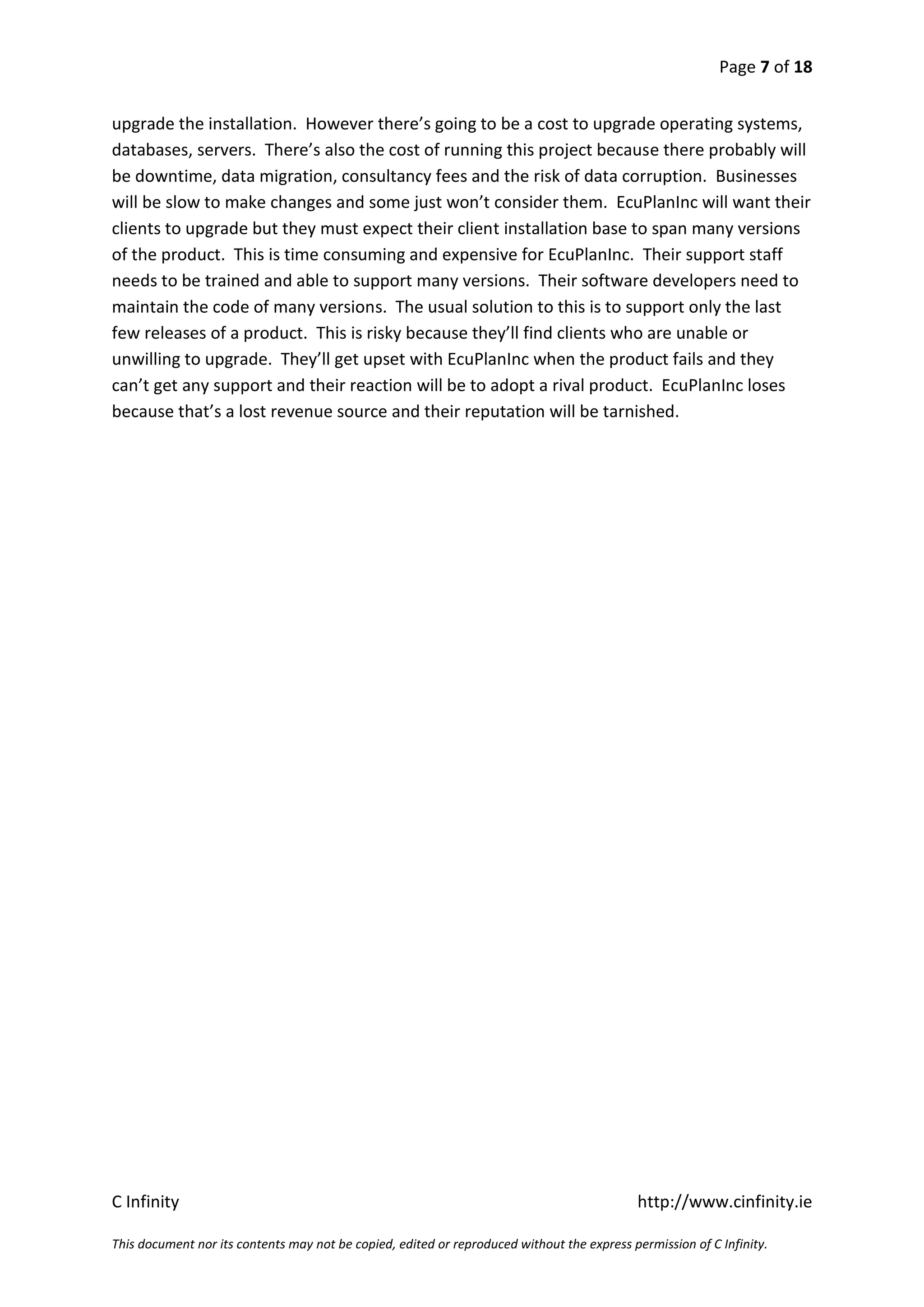 Page 7 of 18


upgrade the installation. However there’s going to be a cost to upgrade operating systems,
databases, servers. There’s also the cost of running this project because there probably will
be downtime, data migration, consultancy fees and the risk of data corruption. Businesses
will be slow to make changes and some just won’t consider them. EcuPlanInc will want their
clients to upgrade but they must expect their client installation base to span many versions
of the product. This is time consuming and expensive for EcuPlanInc. Their support staff
needs to be trained and able to support many versions. Their software developers need to
maintain the code of many versions. The usual solution to this is to support only the last
few releases of a product. This is risky because they’ll find clients who are unable or
unwilling to upgrade. They’ll get upset with EcuPlanInc when the product fails and they
can’t get any support and their reaction will be to adopt a rival product. EcuPlanInc loses
because that’s a lost revenue source and their reputation will be tarnished.




C Infinity                                                                                  http://www.cinfinity.ie

This document nor its contents may not be copied, edited or reproduced without the express permission of C Infinity.
 