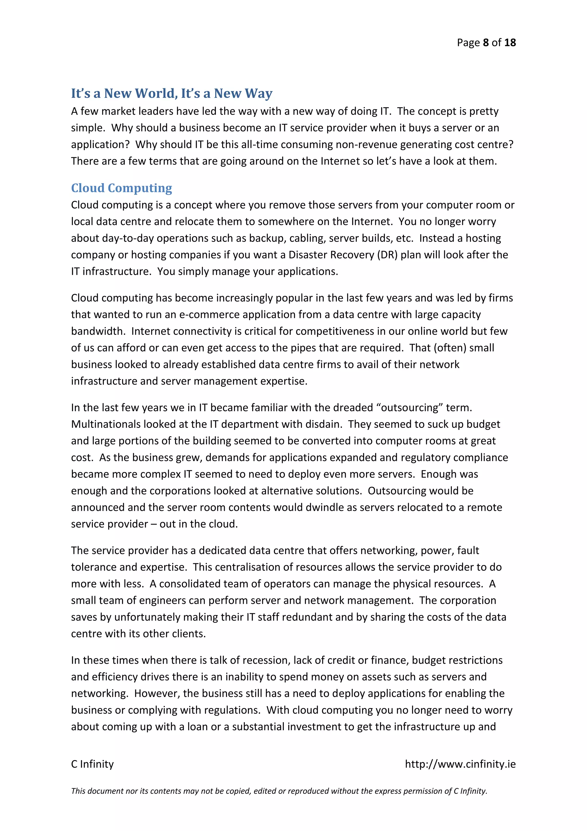 Page 8 of 18



It’s a New World, It’s a New Way
A few market leaders have led the way with a new way of doing IT. The concept is pretty
simple. Why should a business become an IT service provider when it buys a server or an
application? Why should IT be this all-time consuming non-revenue generating cost centre?
There are a few terms that are going around on the Internet so let’s have a look at them.

Cloud Computing
Cloud computing is a concept where you remove those servers from your computer room or
local data centre and relocate them to somewhere on the Internet. You no longer worry
about day-to-day operations such as backup, cabling, server builds, etc. Instead a hosting
company or hosting companies if you want a Disaster Recovery (DR) plan will look after the
IT infrastructure. You simply manage your applications.

Cloud computing has become increasingly popular in the last few years and was led by firms
that wanted to run an e-commerce application from a data centre with large capacity
bandwidth. Internet connectivity is critical for competitiveness in our online world but few
of us can afford or can even get access to the pipes that are required. That (often) small
business looked to already established data centre firms to avail of their network
infrastructure and server management expertise.

In the last few years we in IT became familiar with the dreaded “outsourcing” term.
Multinationals looked at the IT department with disdain. They seemed to suck up budget
and large portions of the building seemed to be converted into computer rooms at great
cost. As the business grew, demands for applications expanded and regulatory compliance
became more complex IT seemed to need to deploy even more servers. Enough was
enough and the corporations looked at alternative solutions. Outsourcing would be
announced and the server room contents would dwindle as servers relocated to a remote
service provider – out in the cloud.

The service provider has a dedicated data centre that offers networking, power, fault
tolerance and expertise. This centralisation of resources allows the service provider to do
more with less. A consolidated team of operators can manage the physical resources. A
small team of engineers can perform server and network management. The corporation
saves by unfortunately making their IT staff redundant and by sharing the costs of the data
centre with its other clients.

In these times when there is talk of recession, lack of credit or finance, budget restrictions
and efficiency drives there is an inability to spend money on assets such as servers and
networking. However, the business still has a need to deploy applications for enabling the
business or complying with regulations. With cloud computing you no longer need to worry
about coming up with a loan or a substantial investment to get the infrastructure up and


C Infinity                                                                                  http://www.cinfinity.ie

This document nor its contents may not be copied, edited or reproduced without the express permission of C Infinity.
 