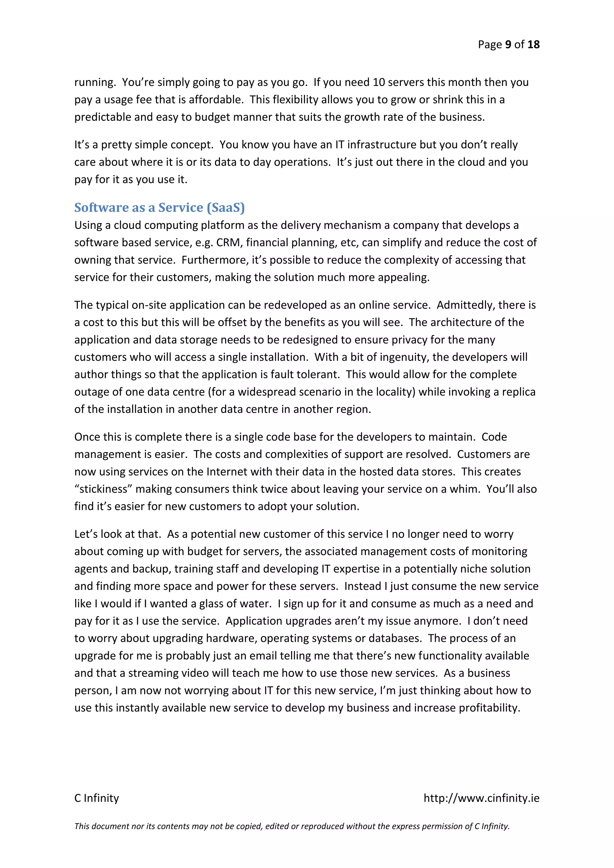 Page 9 of 18


running. You’re simply going to pay as you go. If you need 10 servers this month then you
pay a usage fee that is affordable. This flexibility allows you to grow or shrink this in a
predictable and easy to budget manner that suits the growth rate of the business.

It’s a pretty simple concept. You know you have an IT infrastructure but you don’t really
care about where it is or its data to day operations. It’s just out there in the cloud and you
pay for it as you use it.

Software as a Service (SaaS)
Using a cloud computing platform as the delivery mechanism a company that develops a
software based service, e.g. CRM, financial planning, etc, can simplify and reduce the cost of
owning that service. Furthermore, it’s possible to reduce the complexity of accessing that
service for their customers, making the solution much more appealing.

The typical on-site application can be redeveloped as an online service. Admittedly, there is
a cost to this but this will be offset by the benefits as you will see. The architecture of the
application and data storage needs to be redesigned to ensure privacy for the many
customers who will access a single installation. With a bit of ingenuity, the developers will
author things so that the application is fault tolerant. This would allow for the complete
outage of one data centre (for a widespread scenario in the locality) while invoking a replica
of the installation in another data centre in another region.

Once this is complete there is a single code base for the developers to maintain. Code
management is easier. The costs and complexities of support are resolved. Customers are
now using services on the Internet with their data in the hosted data stores. This creates
“stickiness” making consumers think twice about leaving your service on a whim. You’ll also
find it’s easier for new customers to adopt your solution.

Let’s look at that. As a potential new customer of this service I no longer need to worry
about coming up with budget for servers, the associated management costs of monitoring
agents and backup, training staff and developing IT expertise in a potentially niche solution
and finding more space and power for these servers. Instead I just consume the new service
like I would if I wanted a glass of water. I sign up for it and consume as much as a need and
pay for it as I use the service. Application upgrades aren’t my issue anymore. I don’t need
to worry about upgrading hardware, operating systems or databases. The process of an
upgrade for me is probably just an email telling me that there’s new functionality available
and that a streaming video will teach me how to use those new services. As a business
person, I am now not worrying about IT for this new service, I’m just thinking about how to
use this instantly available new service to develop my business and increase profitability.




C Infinity                                                                                  http://www.cinfinity.ie

This document nor its contents may not be copied, edited or reproduced without the express permission of C Infinity.
 