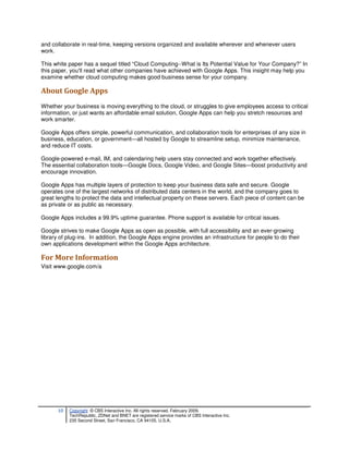 and collaborate in real-time, keeping versions organized and available wherever and whenever users
work.

This white paper has a sequel titled “Cloud Computing--What is Its Potential Value for Your Company?” In
this paper, you'll read what other companies have achieved with Google Apps. This insight may help you
examine whether cloud computing makes good business sense for your company.

About Google Apps
Whether your business is moving everything to the cloud, or struggles to give employees access to critical
information, or just wants an affordable email solution, Google Apps can help you stretch resources and
work smarter.

Google Apps offers simple, powerful communication, and collaboration tools for enterprises of any size in
business, education, or government—all hosted by Google to streamline setup, minimize maintenance,
and reduce IT costs.

Google-powered e-mail, IM, and calendaring help users stay connected and work together effectively.
The essential collaboration tools—Google Docs, Google Video, and Google Sites—boost productivity and
encourage innovation.

Google Apps has multiple layers of protection to keep your business data safe and secure. Google
operates one of the largest networks of distributed data centers in the world, and the company goes to
great lengths to protect the data and intellectual property on these servers. Each piece of content can be
as private or as public as necessary.

Google Apps includes a 99.9% uptime guarantee. Phone support is available for critical issues.

Google strives to make Google Apps as open as possible, with full accessibility and an ever-growing
library of plug-ins. In addition, the Google Apps engine provides an infrastructure for people to do their
own applications development within the Google Apps architecture.

For More Information
Visit www.google.com/a




      10   Copyright © CBS Interactive Inc. All rights reserved. February 2009.
           TechRepublic, ZDNet and BNET are registered service marks of CBS Interactive Inc.
           235 Second Street, San Francisco, CA 94105, U.S.A..
 