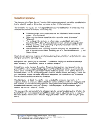 Executive Summary:
The chairman of the Cloud Summit Executive 2008 conference reportedly started the event by joking
that he asked 20 people to define cloud computing, and got 22 different answers.

The term came into vogue a few years ago and has since generated its share of controversy. Here
are some descriptions we found for cloud computing:

             •    Something that will “profoundly change the way people work and companies
                  operate.” (The Economist)
             •    “Reliance on the Internet for satisfying the computing needs of the users.”
                  (Wikipedia)
             •    “The next step in the evolution of software-as-a-service (SaaS) technology.”
                  (Knowledge@W.P. Carey, Arizona State University’s online business publication)
             •    “Industry-speak for just about anything tangentially related to the Internet.” (Ben
                  Worthen, The Wall Street Journal)
             •    “We’ve redefined cloud computing to include everything that we already do. I can’t
                  think of anything that isn’t cloud computing with all of these announcements.” (Larry
                  Ellison, Oracle)

Clearly, there is a diversity of opinion on what cloud computing is, what it isn’t, and whether it’s a sea
change or just another technology fad.

Our opinion: Don’t get hung up on definitions. Don’t focus on the jargon of whether something is
cloud computing, or software as a service, or the latest buzzword.

Instead, focus on the changing IT equation. The world of computing is moving away from the on-
premises IT model, where you keep buying servers, PCs and software licenses as your business
grows. Cloud computing disrupts the conventional model and opens a new IT path for the small-to-
midsize business: “clouds” of computing power, accessed over the Internet, become your server and
your data center. Among the clouds: inexpensive applications that users can access on demand
from any location and through a variety of devices.

Cloud computing—or SaaS, if you prefer—frees up budget for companies hand-cuffed by IT
expenses. Instead of purchasing additional software licenses and hardware for new employees and
new locations, businesses can simply open new employee accounts with providers of their cloud-
based services to expand computing capacity. It ultimately helps CIOs rationalize their legacy
systems and get their “arthritic IT” in order.

This paper provides a snapshot of what is happening in the arena of cloud computing. What are the
benefits? Why are businesses embracing it? What does it mean to a business owner or executive?
How does it affect the workplace? What are the payoffs and the pitfalls? Is it really ready for "prime
time"?




   2   Copyright © CBS Interactive Inc. All rights reserved. February 2009.
       TechRepublic, ZDNet and BNET are registered service marks of CBS Interactive Inc.
       235 Second Street, San Francisco, CA 94105, U.S.A..
 