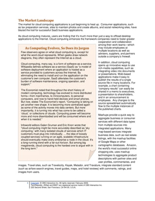 The Market Landscape
The market for cloud computing applications is just beginning to heat up. Consumer applications, such
as tax preparation services, sites to maintain photos and create albums, and social networking sites, have
blazed the trail for successful SaaS business applications.

As cloud computing matures, users are finding that it's much more than just a way to offload desktop
applications to the Internet. Cloud computing enhances the framework companies need to foster greater
                                                                      cooperation and collaboration
                                                                      among their work teams—which
      As Computing Evolves, So Does its Jargon                        may include employees at
                                                                      multiple locations as well as
  Few observers agree on what cloud computing is, except for
                                                                      advisers, suppliers, and partners
  what the word cloud represents. When geeks draw network
                                                                      outside a company’s firewall.
  diagrams, they often represent the Internet as a cloud.
                                                                                       In addition, cloud computing
  Cloud computing, many say, is a form of software-as-a-service.
                                                                                       opens up innovative ways to use
  Wikipedia defines software-as-a-service (SaaS) as “a model of
                                                                                       rich-media capabilities, such as
  software deployment where an application is hosted as a
                                                                                       integrating video into documents
  service provided to customers across the Internet. By
                                                                                       or presentations. Web-based
  eliminating the need to install and run the application on the
                                                                                       applications make it easy to
  customer's own computer, SaaS alleviates the customer's
                                                                                       publish the results of a single
  burden of software maintenance, ongoing operation, and
                                                                                       source file in many locations. For
  support.”
                                                                                       example, a chart containing
                                                                                       “company results” can easily be
  The Economist noted that throughout the short history of
                                                                                       shared in a memo to executives,
  modern computing, technology has evolved to more distributed
                                                                                       a presentation to shareholders,
  forms—from mainframes, to minicomputers, to personal
                                                                                       and in an announcement to
  computers, and now to hand-held devices and smart phones.
                                                                                       employees. Any changes to the
  But now, states The Economist’s report, “Computing is taking on
                                                                                       source spreadsheet automatically
  yet another new shape. It is becoming more centralized again
                                                                                       flow to the multiple instances of
  as some of the activity moves into data centers. But more
                                                                                       the published charts.
  importantly, it is turning into what has come to be called a
  ‘cloud,’ or collections of clouds. Computing power will become
                                                                       Mashups provide a quick way to
  more and more disembodied and will be consumed where and
  when it is needed.”                                                  aggregate business or consumer
                                                                       services with different data types
  Infoworld editors Galen Gruman and Eric Knorr wrote that             from multiple sources into
  "cloud computing might be more accurately described as 'sky          integrated applications. Many
  computing,' with many isolated clouds of services which IT           map-based services integrate
  customers must plug into individually. ... the idea of loosely       business data, such as real estate
  coupled services running on an agile, scalable infrastructure
                                                                       listings, with the mashup facilities
  should eventually make every enterprise a node in the cloud. It's
  a long-running trend with a far-out horizon. But among big           of Google Maps or other
  megatrends, cloud computing is the hardest one to argue with in      cartographic databases. Amazon,
  the long term."                                                      the world's most successful online
                                                                       shopping site, uses mashup
                                                                       technologies to aggregate product
                                                                       descriptions with partner sites and
                                                                       user profiles, commentaries, and
images. Travel sites, such as Travelocity, Kayak, Matador, and Travature, integrate standard content
(such as airfare search engines, travel guides, maps, and hotel reviews) with comments, ratings, and
images from users.



       3   Copyright © CBS Interactive Inc. All rights reserved. February 2009.
           TechRepublic, ZDNet and BNET are registered service marks of CBS Interactive Inc.
           235 Second Street, San Francisco, CA 94105, U.S.A..
 