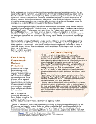 In the business arena, cloud computing is gaining momentum as companies seek applications that are
easier and cheaper to implement, use, and maintain. Providers are introducing a steady stream of cloud-
based services for enterprise resource planning (ERP), web conferencing, data backup, and other key
applications. Some cloud applications come from established companies, such as Salesforce.com, a
leader in customer relationship management applications. These companies use cloud computing as a
competitive weapon against old-line companies selling conventional products and services. Intacct, for
example, is an on-demand financial management and accounting system.

"A really interesting and perhaps counter-intuitive phenomenon is that there is a huge demand for SaaS
services from enterprises that are firmly committed to the on-premise model," observed Phil Wainewright,
ZDNet's SaaS expert. "Perhaps even more surprising is that IT departments are some of the most avid
buyers of SaaS services — and they’re turning to SaaS to help them manage their on-premise
infrastructure." Security services, email management and security, Help Desk and service management
are among the applications that IT managers are handing over to external SaaS providers, Wainewright
noted.

Wainewright also points out that SaaS is a made-to-order antidote for shrinking capital budgets during
economic downturns. He wrote: "... cash-strapped businesses will find the pay-as-you-go SaaS model
highly appealing — especially if it helps deliver operational cost savings at the same time.” A survey by
ScanSafe, a SaaS provider of security services, supports this thesis. The survey of 300 IT managers
found that 78% of them
believe economic uncertainty
makes SaaS more attractive.
                                                                      The Clouds are Soaring
                                               •    “By 2011, early technology adopters will forgo capital
From Banking                                        expenditures and instead purchase 40 percent of their IT
                                                    infrastructure as a service,” states Gartner Group. “Increased
Convenience to                                      high-speed bandwidth makes it practical to locate infrastructure at
                                                    other sites and still receive the same response times."
Business                                       •    69 percent of America’s Internet users are using some form of
Productivity                                        Internet-based computing, such as web-based e-mail or photo
Long before the moniker                             storage, according to a study by Pew Research Center.
became popular, most                           •    By 2013, 12 percent of world software market will be Internet-
Internet users have been                            based forms of SaaS and cloud computing, according to Merrill
engaged in various types of                         Lynch.
cloud computing. For years,                    •    What impact will a long-term, global recession have on cloud
people have banked online,                          computing? A survey by ScanSafe, a SaaS provider of security
shopped online, prepared                            services, revealed that 78% of IT managers believe economic
their tax returns online, and                       uncertainty makes SaaS more appealing.
communicated using webmail                     •    "A move towards clouds signals a fundamental shift in how we
accounts—all without having                         handle information," writes Stephen Baker in Business Week. "At
any database or software for                        the most basic level, it's the computing equivalent of the evolution
these applications resident on                      in electricity a century ago when farms and businesses shut down
their computers.                                    their own generators and bought power instead from efficient
                                                    industrial utilities."
With so many people
comfortable with personal
forms of cloud computing, the
migration to using it for
business productivity was inevitable. Now that trend is gaining traction.

"Spurred by the need for easy to use, implement and maintain IT solutions and limited infrastructure and
IT resources, and fueled by growing choice and solution availability, SaaS is gaining popularity in the
SMB market," stated AMI-Partners in a report. A survey by the consulting firm found that small and
medium-size businesses are increasingly attracted to SaaS solutions. Adoption rates doubled from 2004
        4   Copyright © CBS Interactive Inc. All rights reserved. February 2009.
            TechRepublic, ZDNet and BNET are registered service marks of CBS Interactive Inc.
            235 Second Street, San Francisco, CA 94105, U.S.A..
 