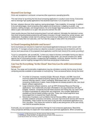 Beyond Cost Savings
Once user acceptance is achieved, companies often experience cascading benefits.

The main driver for launching the first cloud computing application is usually to save money. Executives
want to leverage high-quality applications that would be expensive in an on-premise format.

But later, adopters discover other eyebrow-raising advantages. Take scalability, for example. In addition
to its cost advantages, cloud computing offers speed and convenience in adapting to growth, new
locations, staffing changes, and reorganizations. As some Google Apps fast-growing customers find, all it
takes to open new locations is to open new accounts and train the staff.

Users quickly discover that cloud computing doesn’t end with webmail. Ultimately the realization comes
that cloud computing boosts productivity and fosters innovation through networking, remote access, and
collaboration. Examples include real-time editing of documents by multiple authors, the ability to easily
share rich media files from web sites, and YouTube-like usage of video within the enterprise.


Is Cloud Computing Reliable and Secure?
Some businesses are reluctant to implement cloud-based applications because of their concern with
downtime. IT managers should conduct an objective evaluation comparing internal downtime with the
service level assurances of the proposed cloud application and the track record of the vendor providing it.

To put it in perspective, ask yourself this: Is there any reason to be less comfortable having your data in
a “cloud” than your own data center? When managing a data center, you should compare your ability
against that of a third-party provider in supporting high availability, continuity, disaster recovery, power
consumption, and the ongoing management of technical and physical infrastructure.

Can You Do Everything “In the Cloud” that You Can Do with Conventional
Software?
Not yet. The range and functionality of applications may be a limitation currently, but the array of cloud
computing services available to businesses is mushrooming. There are several factors driving this trend:


             •    A number of companies, including Google, Microsoft, Amazon, and IBM, have built
                  enormous datacenter-based computing capacity all over the world to support their Web
                  services offerings (search, instant messaging, Web-based retail, etc.). With this
                  computing infrastructure in place, these companies are already poised to offer new cloud-
                  based, software applications.
             •    Large enterprise software solutions, such as ERP (Enterprise Resource Planning)
                  applications, have traditionally only been affordable to very big enterprises with big IT
                  budgets. However, companies that sell these solutions are finding they can reach small
                  to medium businesses by making their very expensive, very complex applications
                  available as Internet-based software services. These new market segments have
                  encouraged them to expand their SaaS offerings.
             •    New kinds of hardware, such as Mobile Internet Devices (MIDs), lighter and more
                  portable notebook computers (net books), and even high-end smart phones with Internet
                  accessibility, make it easier for end-users to log into their cloud-based applications any
                  time, any place. This means the market for SaaS is also being driven at the user end by
                  new Internet accessible devices.

Eventually, you can expect to see competitive offerings for most enterprise applications. Meanwhile,
many companies will likely mix SaaS with more traditional on-premises applications. When considering

        7   Copyright © CBS Interactive Inc. All rights reserved. February 2009.
            TechRepublic, ZDNet and BNET are registered service marks of CBS Interactive Inc.
            235 Second Street, San Francisco, CA 94105, U.S.A..
 