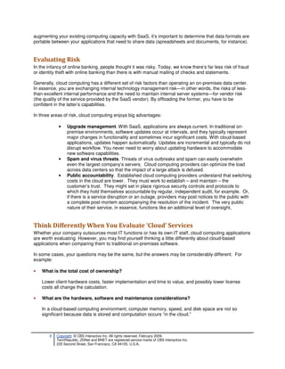 augmenting your existing computing capacity with SaaS, it’s important to determine that data formats are
portable between your applications that need to share data (spreadsheets and documents, for instance).


Evaluating Risk
In the infancy of online banking, people thought it was risky. Today, we know there’s far less risk of fraud
or identity theft with online banking than there is with manual mailing of checks and statements.

Generally, cloud computing has a different set of risk factors than operating an on-premises data center.
In essence, you are exchanging internal technology management risk—in other words, the risks of less-
than-excellent internal performance and the need to maintain internal server systems—for vendor risk
(the quality of the service provided by the SaaS vendor). By offloading the former, you have to be
confident in the latter’s capabilities.

In three areas of risk, cloud computing enjoys big advantages:

             •    Upgrade management. With SaaS, applications are always current. In traditional on-
                  premise environments, software updates occur at intervals, and they typically represent
                  major changes in functionality and sometimes incur significant costs. With cloud-based
                  applications, updates happen automatically. Updates are incremental and typically do not
                  disrupt workflow. You never need to worry about updating hardware to accommodate
                  new software capabilities.
             •    Spam and virus threats. Threats of virus outbreaks and spam can easily overwhelm
                  even the largest company’s servers. Cloud computing providers can optimize the load
                  across data centers so that the impact of a large attack is defused.
             •    Public accountability. Established cloud computing providers understand that switching
                  costs in the cloud are lower. They must work to establish – and maintain – the
                  customer’s trust. They might set in place rigorous security controls and protocols to
                  which they hold themselves accountable by regular, independent audit, for example. Or,
                  if there is a service disruption or an outage, providers may post notices to the public with
                  a complete post-mortem accompanying the resolution of the incident. The very public
                  nature of their service, in essence, functions like an additional level of oversight,


Think Differently When You Evaluate ‘Cloud’ Services
Whether your company outsources most IT functions or has its own IT staff, cloud computing applications
are worth evaluating. However, you may find yourself thinking a little differently about cloud-based
applications when comparing them to traditional on-premises software.

In some cases, your questions may be the same, but the answers may be considerably different. For
example:

•   What is the total cost of ownership?

    Lower client hardware costs, faster implementation and time to value, and possibly lower license
    costs all change the calculation.

•   What are the hardware, software and maintenance considerations?

    In a cloud-based computing environment, computer memory, speed, and disk space are not so
    significant because data is stored and computation occurs “in the cloud.”



        8   Copyright © CBS Interactive Inc. All rights reserved. February 2009.
            TechRepublic, ZDNet and BNET are registered service marks of CBS Interactive Inc.
            235 Second Street, San Francisco, CA 94105, U.S.A..
 