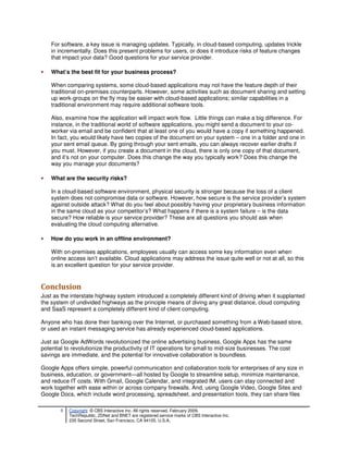 For software, a key issue is managing updates. Typically, in cloud-based computing, updates trickle
    in incrementally. Does this present problems for users, or does it introduce risks of feature changes
    that impact your data? Good questions for your service provider.

•   What’s the best fit for your business process?

    When comparing systems, some cloud-based applications may not have the feature depth of their
    traditional on-premises counterparts. However, some activities such as document sharing and setting
    up work-groups on the fly may be easier with cloud-based applications; similar capabilities in a
    traditional environment may require additional software tools.

    Also, examine how the application will impact work flow. Little things can make a big difference. For
    instance, in the traditional world of software applications, you might send a document to your co-
    worker via email and be confident that at least one of you would have a copy if something happened.
    In fact, you would likely have two copies of the document on your system – one in a folder and one in
    your sent email queue. By going through your sent emails, you can always recover earlier drafts if
    you must. However, if you create a document in the cloud, there is only one copy of that document,
    and it’s not on your computer. Does this change the way you typically work? Does this change the
    way you manage your documents?

•   What are the security risks?

    In a cloud-based software environment, physical security is stronger because the loss of a client
    system does not compromise data or software. However, how secure is the service provider’s system
    against outside attack? What do you feel about possibly having your proprietary business information
    in the same cloud as your competitor’s? What happens if there is a system failure – is the data
    secure? How reliable is your service provider? These are all questions you should ask when
    evaluating the cloud computing alternative.

•   How do you work in an offline environment?

    With on-premises applications, employees usually can access some key information even when
    online access isn’t available. Cloud applications may address the issue quite well or not at all, so this
    is an excellent question for your service provider.


Conclusion
Just as the interstate highway system introduced a completely different kind of driving when it supplanted
the system of undivided highways as the principle means of diving any great distance, cloud computing
and SaaS represent a completely different kind of client computing.

Anyone who has done their banking over the Internet, or purchased something from a Web-based store,
or used an instant messaging service has already experienced cloud-based applications.

Just as Google AdWords revolutionized the online advertising business, Google Apps has the same
potential to revolutionize the productivity of IT operations for small to mid-size businesses. The cost
savings are immediate, and the potential for innovative collaboration is boundless.

Google Apps offers simple, powerful communication and collaboration tools for enterprises of any size in
business, education, or government—all hosted by Google to streamline setup, minimize maintenance,
and reduce IT costs. With Gmail, Google Calendar, and integrated IM, users can stay connected and
work together with ease within or across company firewalls. And, using Google Video, Google Sites and
Google Docs, which include word processing, spreadsheet, and presentation tools, they can share files

        9   Copyright © CBS Interactive Inc. All rights reserved. February 2009.
            TechRepublic, ZDNet and BNET are registered service marks of CBS Interactive Inc.
            235 Second Street, San Francisco, CA 94105, U.S.A..
 