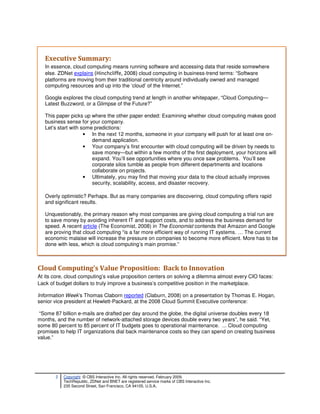 Executive Summary:
   In essence, cloud computing means running software and accessing data that reside somewhere
   else. ZDNet explains (Hinchcliffe, 2008) cloud computing in business-trend terms: “Software
   platforms are moving from their traditional centricity around individually owned and managed
   computing resources and up into the ‘cloud’ of the Internet.”

   Google explores the cloud computing trend at length in another whitepaper, “Cloud Computing—
   Latest Buzzword, or a Glimpse of the Future?”

   This paper picks up where the other paper ended: Examining whether cloud computing makes good
   business sense for your company.
   Let’s start with some predictions:
                     • In the next 12 months, someone in your company will push for at least one on-
                        demand application.
                     • Your company’s first encounter with cloud computing will be driven by needs to
                        save money—but within a few months of the first deployment, your horizons will
                        expand. You’ll see opportunities where you once saw problems. You’ll see
                        corporate silos tumble as people from different departments and locations
                        collaborate on projects.
                     • Ultimately, you may find that moving your data to the cloud actually improves
                        security, scalability, access, and disaster recovery.

   Overly optimistic? Perhaps. But as many companies are discovering, cloud computing offers rapid
   and significant results.

   Unquestionably, the primary reason why most companies are giving cloud computing a trial run are
   to save money by avoiding inherent IT and support costs, and to address the business demand for
   speed. A recent article (The Economist, 2008) in The Economist contends that Amazon and Google
   are proving that cloud computing “is a far more efficient way of running IT systems. … The current
   economic malaise will increase the pressure on companies to become more efficient. More has to be
   done with less, which is cloud computing’s main promise.”



Cloud Computing’s Value Proposition: Back to Innovation
At its core, cloud computing’s value proposition centers on solving a dilemma almost every CIO faces:
Lack of budget dollars to truly improve a business’s competitive position in the marketplace.

Information Week’s Thomas Claborn reported (Claburn, 2008) on a presentation by Thomas E. Hogan,
senior vice president at Hewlett-Packard, at the 2008 Cloud Summit Executive conference:

 “Some 87 billion e-mails are drafted per day around the globe, the digital universe doubles every 18
months, and the number of network-attached storage devices double every two years”, he said. “Yet,
some 80 percent to 85 percent of IT budgets goes to operational maintenance. ... Cloud computing
promises to help IT organizations dial back maintenance costs so they can spend on creating business
value.”




       2   Copyright © CBS Interactive Inc. All rights reserved. February 2009.
           TechRepublic, ZDNet and BNET are registered service marks of CBS Interactive Inc.
           235 Second Street, San Francisco, CA 94105, U.S.A..
 