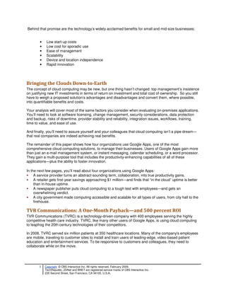 Behind that promise are the technology’s widely acclaimed benefits for small and mid-size businesses:


        •    Low start-up costs
        •    Low cost for sporadic use
        •    Ease of management
        •    Scalability
        •    Device and location independence
        •    Rapid innovation




Bringing the Clouds Down-to-Earth
The concept of cloud computing may be new, but one thing hasn’t changed: top management’s insistence
on justifying new IT investments in terms of return on investment and total cost of ownership. So you still
have to weigh a proposed solution’s advantages and disadvantages and convert them, where possible,
into quantifiable benefits and costs.

Your analysis will cover most of the same factors you consider when evaluating on-premises applications.
You’ll need to look at software licensing, change management, security considerations, data protection
and backup, risks of downtime, provider stability and reliability, integration issues, workflows, training,
time to value, and ease of use.

And finally, you’ll need to assure yourself and your colleagues that cloud computing isn’t a pipe dream—
that real companies are indeed achieving real benefits.

The remainder of this paper shows how four organizations use Google Apps, one of the most
comprehensive cloud computing solutions, to manage their businesses. Users of Google Apps gain more
than just an e-mail management system, or instant messaging, calendar scheduling, or a word processor.
They gain a multi-purpose tool that includes the productivity-enhancing capabilities of all of these
applications—plus the ability to foster innovation.

In the next few pages, you’ll read about four organizations using Google Apps:
• A service provider turns an abstract-sounding term, collaboration, into true productivity gains.
• A retailer gets first-year savings approaching $1 million—and finds that “in the cloud” uptime is better
     than in-house uptime.
• A newspaper publisher puts cloud computing to a tough test with employees—and gets an
     overwhelming verdict.
• A city government made computing accessible and scalable for all types of users, from city hall to the
     firehouse.

TVR Communications: A One-Month Payback—and 500 percent ROI
TVR Communications (TVRC) is a technology-driven company with 400 employees serving the highly
competitive health care industry. TVRC, like many other users of Google Apps, is using cloud computing
to leapfrog the 20th century technologies of their competitors.

In 2008, TVRC served six million patients at 350 healthcare locations. Many of the company's employees
are mobile, traveling to customer sites to install and train users of leading-edge, video-based patient
education and entertainment services. To be responsive to customers and colleagues, they need to
collaborate while on the move.




       3    Copyright © CBS Interactive Inc. All rights reserved. February 2009.
            TechRepublic, ZDNet and BNET are registered service marks of CBS Interactive Inc.
            235 Second Street, San Francisco, CA 94105, U.S.A..
 