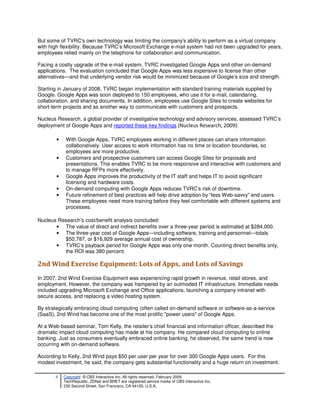 But some of TVRC's own technology was limiting the company's ability to perform as a virtual company
with high flexibility. Because TVRC’s Microsoft Exchange e-mail system had not been upgraded for years,
employees relied mainly on the telephone for collaboration and communication.

Facing a costly upgrade of the e-mail system, TVRC investigated Google Apps and other on-demand
applications. The evaluation concluded that Google Apps was less expensive to license than other
alternatives—and that underlying vendor risk would be minimized because of Google’s size and strength.

Starting in January of 2008, TVRC began implementation with standard training materials supplied by
Google. Google Apps was soon deployed to 150 employees, who use it for e-mail, calendaring,
collaboration, and sharing documents. In addition, employees use Google Sites to create websites for
short-term projects and as another way to communicate with customers and prospects.

Nucleus Research, a global provider of investigative technology and advisory services, assessed TVRC’s
deployment of Google Apps and reported these key findings (Nucleus Research, 2009):

        •    With Google Apps, TVRC employees working in different places can share information
             collaboratively. User access to work information has no time or location boundaries, so
             employees are more productive.
        •    Customers and prospective customers can access Google Sites for proposals and
             presentations. This enables TVRC to be more responsive and interactive with customers and
             to manage RFPs more effectively.
        •    Google Apps improves the productivity of the IT staff and helps IT to avoid significant
             licensing and hardware costs.
        •    On-demand computing with Google Apps reduces TVRC’s risk of downtime.
        •    Future refinement of best practices will help drive adoption by “less Web-savvy” end users.
             These employees need more training before they feel comfortable with different systems and
             processes.

Nucleus Research’s cost/benefit analysis concluded:
       • The value of direct and indirect benefits over a three-year period is estimated at $284,000.
       • The three-year cost of Google Apps—including software, training and personnel—totals
          $50,787, or $16,929 average annual cost of ownership.
       • TVRC’s payback period for Google Apps was only one month. Counting direct benefits only,
          the ROI was 380 percent.

2nd Wind Exercise Equipment: Lots of Apps, and Lots of Savings
In 2007, 2nd Wind Exercise Equipment was experiencing rapid growth in revenue, retail stores, and
employment. However, the company was hampered by an outmoded IT infrastructure. Immediate needs
included upgrading Microsoft Exchange and Office applications, launching a company intranet with
secure access, and replacing a video hosting system.

By strategically embracing cloud computing (often called on-demand software or software-as-a-service
(SaaS), 2nd Wind has become one of the most prolific "power users" of Google Apps.

At a Web-based seminar, Tom Kelly, the retailer’s chief financial and information officer, described the
dramatic impact cloud computing has made at his company. He compared cloud computing to online
banking. Just as consumers eventually embraced online banking, he observed, the same trend is now
occurring with on-demand software.

According to Kelly, 2nd Wind pays $50 per user per year for over 300 Google Apps users. For this
modest investment, he said, the company gets substantial functionality and a huge return on investment.

       4    Copyright © CBS Interactive Inc. All rights reserved. February 2009.
            TechRepublic, ZDNet and BNET are registered service marks of CBS Interactive Inc.
            235 Second Street, San Francisco, CA 94105, U.S.A..
 