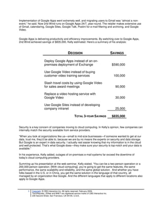 Implementation of Google Apps went extremely well, and migrating users to Gmail was “almost a non-
event,” he said. Now 2nd Wind runs on Google Apps 24/7, year-round. The retailer makes extensive use
of Gmail, calendaring, Google Sites, Google Talk, Postini for e-mail filtering and archiving, and Google
Video.


Google Apps is delivering productivity and efficiency improvements. By switching over to Google Apps,
2nd Wind achieved savings of $835,000, Kelly estimated. Here’s a summary of his analysis:



                                                 DECISION                                      SAVINGS

                        Deploy Google Apps instead of an on-
                        premises deployment of Exchange                                        $590,000

                        Use Google Video instead of buying
                        customer video training services                                        100,000

                        Slash travel costs by using Google Video
                        for sales award meetings                                                 90,000

                        Replace a video hosting service with
                        Google Video                                                             30,000

                        Use Google Sites instead of developing
                        company intranet                                                         25,000

                                                        TOTAL 3-YEAR SAVINGS                   $835,000


Security is a key concern of companies moving to cloud computing. In Kelly’s opinion, few companies can
internally match the security available from service providers.

“When you look at organizations like us—small to mid-size businesses—if someone wanted to get at our
data, trust me, they’d be able to, because we are by no means the experts on security and data storage.
But Google is an expert in data security. I actually rest easier knowing that my information is in the cloud
and well protected. That’s what Google does—they make sure your security is top-notch and your data is
available.”

In his experience, Kelly added, outages of on-premises e-mail systems far exceed the downtime of
today’s cloud computing providers.

Summing up his presentation at the web seminar, Kelly stated, “You can be a two-person operation or a
200,000-person operation. [With cloud computing], you’re going to get the same features, the same
performance, the same scalability and reliability, and the same global solution. And whether you have
folks based in the U.S. or in China, you get the same solution in the language of that country, all
managed by an organization like Google. And the different languages that apply to different locations also
apply to Google Apps.



       5   Copyright © CBS Interactive Inc. All rights reserved. February 2009.
           TechRepublic, ZDNet and BNET are registered service marks of CBS Interactive Inc.
           235 Second Street, San Francisco, CA 94105, U.S.A..
 