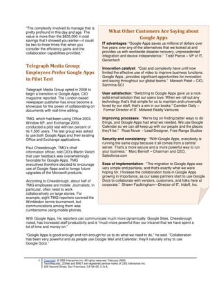 “The complexity involved to manage that is
pretty profound in this day and age. The                       What Other Customers Are Saying about
value is more than the $835,000 in cost                                    Google Apps
savings that I showed you earlier—it could
be two to three times that when you                       IT advantages: “Google Apps saves us millions of dollars over
consider the efficiency gains and the                     five years over any of the alternatives that we looked at and
collaboration capabilities provided.”                     provides us with worldwide disaster recovery, unprecedented
                                                          integration and device independence.” Todd Pierce – VP of IT,
                                                          Genentech
Telegraph Media Group:                                    Innovation catalyst: “Cost and complexity have until now
Employees Prefer Google Apps                              limited the effective use of video to improve business functions.
                                                          Google Apps...provides significant opportunities for innovation
in Pilot Test                                             and saving throughout our global teams.” Manesh Patel – CIO,
                                                          Sanmina-SCI
Telegraph Media Group opted in 2008 to
begin a transition to Google Apps, CIO                    User satisfaction: “Switching to Google Apps gave us a rock-
magazine reported. The London-based                       solid email solution that our users love. When we roll out any
newspaper publisher has since become a                    technology that's that simple for us to maintain and universally
showcase for the power of collaborating on                loved by our staff, that's a win in our books.” Camden Daily –
documents with real-time editing.                          Former Director of IT, Midwest Realty Ventures

TMG, which had been using Office 2003,                    Improving processes: “We're big on finding better ways to do
Window XP, and Exchange 2003,                             things, and Google Apps had what we needed. We use Google
conducted a pilot test with ten percent of                Calendar so we can all keep up with our people and the places
its 1,500 users. The test group was asked                 they'll be.” Ross Nover – Lead Designer, Free Range Studios
to use both Google Apps and their existing
Office and Exchange applications.                         Security and consistency: “With Google Apps, everybody is
                                                          running the same copy because it all comes from a central
Paul Cheesbrough, TMG’s chief                             server. That's a more secure and a more powerful way to run
information officer, told CIO’s Martin Veitch             your business.” Marc Benioff – Chairman and CEO,
that user feedback was overwhelmingly                     Salesforce.com
favorable for Google Apps. TMG
executives therefore decided to encourage                 Ease of implementation: “The migration to Google Apps was
use of Google Apps and to forego future                   very simple and painless, and that's exactly what we were
upgrades of the Microsoft products.                       hoping for. I foresee the collaboration tools in Google Apps
                                                          growing in importance, as our sales partners start to use Google
According to Cheesbrough, about half of                   Docs to collaborate with vendors, customers, and folks here at
TMG employees are mobile. Journalists, in                 corporate.” Shawn Faulkingham—Director of IT, Indoff, Inc.
particular, often need to work
collaboratively on large stories. For
example, eight TMG reporters covered the
Wimbledon tennis tournament, but
communications among them was
cumbersome using mobile phones.

With Google Apps, his reporters can communicate much more dynamically. Google Sites, Cheesbrough
noted, has increased staff productivity and is “much more powerful than our intranet that we have spent a
lot of time and money on.”

“Google Apps is good enough and rich enough for us to do what we need to do,” he said. “Collaboration
has been very powerful and as people use Google Mail and Calendar, they’ll naturally stray to use
Google Docs.”



        6   Copyright © CBS Interactive Inc. All rights reserved. February 2009.
            TechRepublic, ZDNet and BNET are registered service marks of CBS Interactive Inc.
            235 Second Street, San Francisco, CA 94105, U.S.A..
 