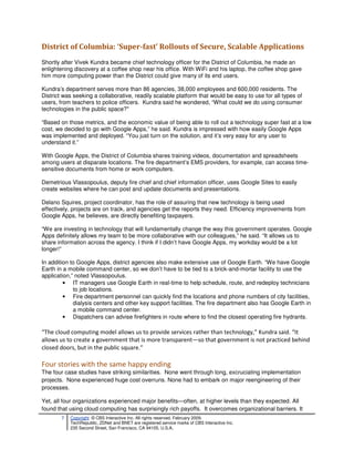 District of Columbia: ‘Super-fast’ Rollouts of Secure, Scalable Applications
Shortly after Vivek Kundra became chief technology officer for the District of Columbia, he made an
enlightening discovery at a coffee shop near his office. With WiFi and his laptop, the coffee shop gave
him more computing power than the District could give many of its end users.

Kundra’s department serves more than 86 agencies, 38,000 employees and 600,000 residents. The
District was seeking a collaborative, readily scalable platform that would be easy to use for all types of
users, from teachers to police officers. Kundra said he wondered, “What could we do using consumer
technologies in the public space?"

“Based on those metrics, and the economic value of being able to roll out a technology super fast at a low
cost, we decided to go with Google Apps,” he said. Kundra is impressed with how easily Google Apps
was implemented and deployed. “You just turn on the solution, and it’s very easy for any user to
understand it.”

With Google Apps, the District of Columbia shares training videos, documentation and spreadsheets
among users at disparate locations. The fire department’s EMS providers, for example, can access time-
sensitive documents from home or work computers.

Demetrious Vlassopoulus, deputy fire chief and chief information officer, uses Google Sites to easily
create websites where he can post and update documents and presentations.

Delano Squires, project coordinator, has the role of assuring that new technology is being used
effectively, projects are on track, and agencies get the reports they need. Efficiency improvements from
Google Apps, he believes, are directly benefiting taxpayers.

“We are investing in technology that will fundamentally change the way this government operates. Google
Apps definitely allows my team to be more collaborative with our colleagues,” he said. “It allows us to
share information across the agency. I think if I didn’t have Google Apps, my workday would be a lot
longer!”

In addition to Google Apps, district agencies also make extensive use of Google Earth. “We have Google
Earth in a mobile command center, so we don’t have to be tied to a brick-and-mortar facility to use the
application,” noted Vlassopoulus.
         • IT managers use Google Earth in real-time to help schedule, route, and redeploy technicians
             to job locations.
         • Fire department personnel can quickly find the locations and phone numbers of city facilities,
             dialysis centers and other key support facilities. The fire department also has Google Earth in
             a mobile command center.
         • Dispatchers can advise firefighters in route where to find the closest operating fire hydrants.

“The cloud computing model allows us to provide services rather than technology,” Kundra said. “It
allows us to create a government that is more transparent—so that government is not practiced behind
closed doors, but in the public square.”

Four stories with the same happy ending
The four case studies have striking similarities. None went through long, excruciating implementation
projects. None experienced huge cost overruns. None had to embark on major reengineering of their
processes.

Yet, all four organizations experienced major benefits—often, at higher levels than they expected. All
found that using cloud computing has surprisingly rich payoffs. It overcomes organizational barriers. It
        7   Copyright © CBS Interactive Inc. All rights reserved. February 2009.
            TechRepublic, ZDNet and BNET are registered service marks of CBS Interactive Inc.
            235 Second Street, San Francisco, CA 94105, U.S.A..
 