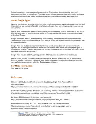 fosters innovation. It minimizes capital investments in IT technology. It maximizes the sharing of
information and ideas for mutual gain. From their homes, offices, customer sites, or fire trucks, end users
at all four organizations are saving time and money getting the information they need to perform.

About Google Apps
Whether your business is moving everything to the cloud, or struggles to give employees access to critical
information, or just wants an affordable email solution, Google Apps can help you stretch resources and
work smarter.

Google Apps offers simple, powerful communication, and collaboration tools for enterprises of any size in
business, education, or government—all hosted by Google to streamline setup, minimize maintenance,
and reduce IT costs.

Google-powered e-mail, IM, and calendaring help users stay connected and work together effectively.
The essential collaboration tools—Google Docs, Google Video, and Google Sites—boost productivity and
encourage innovation.

Google Apps has multiple layers of protection to keep your business data safe and secure. Google
operates one of the largest networks of distributed data centers in the world, and the company goes to
great lengths to protect the data and intellectual property on these servers. Each piece of content can be
as private or as public as necessary.

Google Apps includes a 99.9% uptime guarantee. Phone support is available for critical issues.

Google strives to make Google Apps as open as possible, with full accessibility and an ever-growing
library of plug-ins. In addition, the Google Apps engine provides an infrastructure for people to do their
own applications development within the Google Apps architecture.

For More Information
Visit www.google.com/a




References

Claburn, T. (2008, October 14). Cloud Summit: Cloud Computing Is Real . Retrieved from
InformationWeek:
http://www.informationweek.com/news/services/saas/showArticle.jhtml?articleID=211200504

Hinchcliffe, D. (2008, April 11). Enterprise 2.0: Comparing Amazon's and Google's Platform-as-a-Service
(PaaS) Offerings. Retrieved from ZDNet: http://blogs.zdnet.com/Hinchcliffe/?p=166

Let it rise. (2008, October 23). Retrieved from Economist:
http://www.economist.com/specialreports/displayStory.cfm?STORY_ID=12411882

Nucleus Research. (2009). ROI CASE STUDY: GOOGLE APPS TVR COMMUNICATIONS.
http://nucleusresearch.com/research/roi-case-studies/roi-case-study-google-apps-tvr-
communications/: Nucleus Research.

        8   Copyright © CBS Interactive Inc. All rights reserved. February 2009.
            TechRepublic, ZDNet and BNET are registered service marks of CBS Interactive Inc.
            235 Second Street, San Francisco, CA 94105, U.S.A..
 