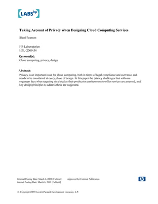 Taking Account of Privacy when Designing Cloud Computing Services

  Siani Pearson

  HP Laboratories
  HPL-2009-54
 Keyword(s):
  Cloud computing, privacy, design


 Abstract:
  Privacy is an important issue for cloud computing, both in terms of legal compliance and user trust, and
  needs to be considered at every phase of design. In this paper the privacy challenges that software
  engineers face when targeting the cloud as their production environment to offer services are assessed, and
  key design principles to address these are suggested.




External Posting Date: March 6, 2009 [Fulltext]   Approved for External Publication
Internal Posting Date: March 6, 2009 [Fulltext]



© Copyright 2009 Hewlett-Packard Development Company, L.P.
 