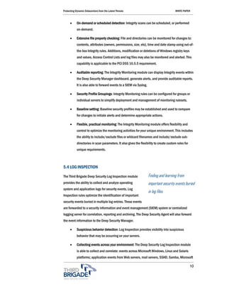 Protecting Dynamic Datacenters from the Latest Threats                                   WHITE PAPER



      •     On-demand or scheduled detection: Integrity scans can be scheduled, or performed
            on-demand.

      •     Extensive file property checking: File and directories can be monitored for changes to:
            contents, attributes (owners, permissions, size, etc), time and date stamp using out-of-
            the-box Integrity rules. Additions, modification or deletions of Windows registry keys
            and values, Access Control Lists and log files may also be monitored and alerted. This
            capability is applicable to the PCI DSS 10.5.5 requirement.

      •     Auditable reporting: The Integrity Monitoring module can display Integrity events within
            the Deep Security Manager dashboard, generate alerts, and provide auditable reports.
            It is also able to forward events to a SIEM via Syslog.

      •     Security Profile Groupings: Integrity Monitoring rules can be configured for groups or
            individual servers to simplify deployment and management of monitoring rulesets.

      •     Baseline setting: Baseline security profiles may be established and used to compare
            for changes to initiate alerts and determine appropriate actions.

      •     Flexible, practical monitoring: The Integrity Monitoring module offers flexibility and
            control to optimize the monitoring activities for your unique environment. This includes
            the ability to include/exclude files or wildcard filenames and include/exclude sub-
            directories in scan parameters. It also gives the flexibility to create custom rules for
            unique requirements.



5.4 LOG INSPECTION

The Third Brigade Deep Security Log Inspection module                 Finding and learning from
provides the ability to collect and analyze operating                 important security events buried
system and application logs for security events. Log
                                                                      in log files.
Inspection rules optimize the identification of important
security events buried in multiple log entries. These events
are forwarded to a security information and event management (SIEM) system or centralized
logging server for correlation, reporting and archiving. The Deep Security Agent will also forward
the event information to the Deep Security Manager.

      •     Suspicious behavior detection: Log Inspection provides visibility into suspicious
            behavior that may be occurring on your servers.

      •     Collecting events across your environment: The Deep Security Log Inspection module
            is able to collect and correlate: events across Microsoft Windows, Linux and Solaris
            platforms; application events from Web servers, mail servers, SSHD, Samba, Microsoft

                                                                                                       10
 