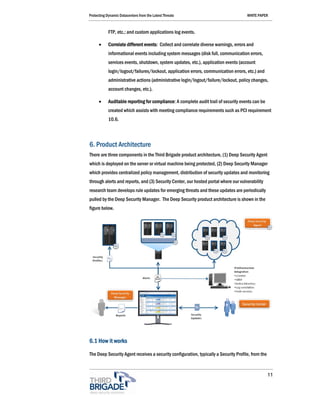Protecting Dynamic Datacenters from the Latest Threats                                WHITE PAPER



            FTP, etc.; and custom applications log events.

      •     Correlate different events: Collect and correlate diverse warnings, errors and
            informational events including system messages (disk full, communication errors,
            services events, shutdown, system updates, etc.), application events (account
            login/logout/failures/lockout, application errors, communication errors, etc.) and
            administrative actions (administrative login/logout/failure/lockout, policy changes,
            account changes, etc.).

      •     Auditable reporting for compliance: A complete audit trail of security events can be
            created which assists with meeting compliance requirements such as PCI requirement
            10.6.



6. Product Architecture
There are three components in the Third Brigade product architecture, (1) Deep Security Agent
which is deployed on the server or virtual machine being protected, (2) Deep Security Manager
which provides centralized policy management, distribution of security updates and monitoring
through alerts and reports, and (3) Security Center, our hosted portal where our vulnerability
research team develops rule updates for emerging threats and these updates are periodically
pulled by the Deep Security Manager. The Deep Security product architecture is shown in the
figure below.




6.1 How it works

The Deep Security Agent receives a security configuration, typically a Security Profile, from the


                                                                                                    11
 