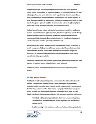 Protecting Dynamic Datacenters from the Latest Threats                                WHITE PAPER



Deep Security Manager. This security configuration contains the deep packet inspection,
firewall, integrity monitoring and log inspection rules which are enforced on the server. The rules
to be assigned to a server can be determined simply by performing a Recommendation Scan,
which scans the server for installed software and recommends the rules required to protect the
server. Events are created for all rule monitoring activities, and these events are sent to the Deep
Security Manager and optionally to a SIEM. All communication between Deep Security Agents
and the Deep Security Manager is protected by mutually authenticated SSL.

The Deep Security Manager initiates polling of the Security Center to identify if a new Security
Update is available. When a new update is available, it is retrieved by the Deep Security Manager
and either manually or automatically applied to the servers which required the additional
protection provided by this update. Communication between the Deep Security Manager and
Security Center is also protected by mutually authenticated SSL.

Additionally, the Deep Security Manager connects to other elements of the IT infrastructure to
simplify management. The Deep Security Manager can connect to VMware vCenter and also to
directories such as Microsoft Active Directory to obtain server configuration and grouping
information. The Deep Security Manager also has a web services API which can be used to
access functionality programmatically.

The Security Center monitors both public and private sources of vulnerability information in order
to protect the operating systems and applications in use by customers.

The following sections provide further information about each of the components of Deep
Security.



6.2 Deep Security Manager
Third Brigade Deep Security provides practical, proven controls that address difficult security
problems. Operational and actionable security is about providing your organization with
knowledge—not just information—about a security event. In many cases, this is about providing
the “who, what, when and where” so that events can be properly understood and subsequent
actions, outside of what is performed by the security control itself, can be taken. The Third
Brigade Deep Security Manager software addresses both security and operational requirements.

      •     Centralized, web-based management system: Create and manage security policies,
            and track threats and preventive actions taken in response to them, from a familiar,
            explorer-style UI.

      •     Detailed reporting: A wide selection of detailed reports document attempted attacks,


                                                                                                   12
 