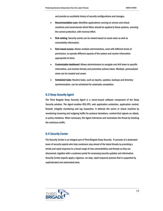 Protecting Dynamic Datacenters from the Latest Threats                                 WHITE PAPER



            and provide an auditable history of security configurations and changes.

      •     Recommendation scan: Identifies applications running on servers and virtual
            machines and recommends which filters should be applied to these systems, ensuring
            the correct protection, with minimal effort.

      •     Risk ranking: Security events can be viewed based on asset value as well as
            vulnerability information.

      •     Role-based access: Allows multiple administrators, each with different levels of
            permission, to operate different aspects of the system and receive information
            appropriate to them.

      •     Customizable dashboard: Allows administrators to navigate and drill down to specific
            information, and monitor threats and preventive actions taken. Multiple, personalized
            views can be created and saved.

      •     Scheduled tasks: Routine tasks, such as reports, updates, backups and directory
            synchronization, can be scheduled for automatic completion.


6.3 Deep Security Agent
The Third Brigade Deep Security Agent is a server-based software component of the Deep
Security solution. The Agent enables IDS/IPS, web application protection, application control,
firewall, integrity monitoring and log inspection. It defends the server or virtual machine by
monitoring incoming and outgoing traffic for protocol deviations, content that signals an attack,
or policy violations. When necessary, the Agent intervenes and neutralizes the threat by blocking
the malicious traffic.



6.4 Security Center
The Security Center is an integral part of Third Brigade Deep Security. It consists of a dedicated
team of security experts who help customers stay ahead of the latest threats by providing a
timely and rapid response to a broad range of new vulnerabilities and threats as they are
discovered, together with a customer portal for accessing security updates and information.
Security Center experts apply a rigorous, six-step, rapid response process that is supported by
sophisticated and automated tools.




                                                                                                  13
 