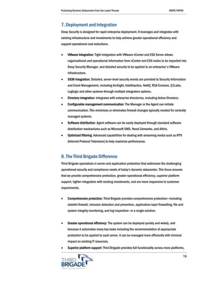 Protecting Dynamic Datacenters from the Latest Threats                                  WHITE PAPER




7. Deployment and Integration
Deep Security is designed for rapid enterprise deployment. It leverages and integrates with
existing infrastructure and investments to help achieve greater operational efficiency and
support operational cost reductions.

•     VMware Integration: Tight integration with VMware vCenter and ESX Server allows
      organizational and operational information from vCenter and ESX nodes to be imported into
      Deep Security Manager, and detailed security to be applied to an enterprise's VMware
      infrastructure.
•     SIEM integration: Detailed, server-level security events are provided to Security Information
      and Event Management, including ArcSight, Intellitactics, NetIQ, RSA Envision, Q1Labs,
      Loglogic and other systems through multiple integration options.
•     Directory integration: Integrates with enterprise directories, including Active Directory.
•     Configurable management communication: The Manager or the Agent can initiate
      communication. This minimizes or eliminates firewall changes typically needed for centrally
      managed systems.
•     Software distribution: Agent software can be easily deployed through standard software
      distribution mechanisms such as Microsoft SMS, Novel Zenworks, and Altiris.
•     Optimized filtering: Advanced capabilities for dealing with streaming media such as IPTV
      (Internet Protocol Television) to help maximize performance.



8. The Third Brigade Difference
Third Brigade specializes in server and application protection that addresses the challenging
operational security and compliance needs of today’s dynamic datacenter. This focus ensures
that we provide comprehensive protection, greater operational efficiency, superior platform
support, tighter integration with existing investments, and are more responsive to customer
requirements.

•     Comprehensive protection: Third Brigade provides comprehensive protection—including
      stateful firewall, intrusion detection and prevention, application-layer firewalling, file and
      system integrity monitoring, and log inspection—in a single solution.


•     Greater operational efficiency: The system can be deployed quickly and widely, and
      because it automates many key tasks including the recommendation of appropriate
      protection to be applied to each server, it can be managed more efficiently with minimal
      impact on existing IT resources.
•     Superior platform support: Third Brigade provides full functionality across more platforms,

                                                                                                   16
 