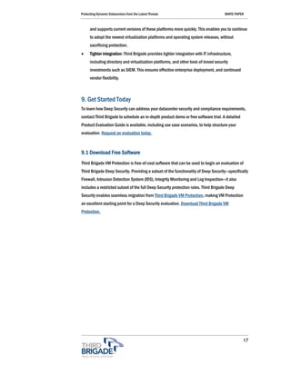 Protecting Dynamic Datacenters from the Latest Threats                                  WHITE PAPER



      and supports current versions of these platforms more quickly. This enables you to continue
      to adopt the newest virtualization platforms and operating system releases, without
      sacrificing protection.
•     Tighter integration: Third Brigade provides tighter integration with IT infrastructure,
      including directory and virtualization platforms, and other best-of-breed security
      investments such as SIEM. This ensures effective enterprise deployment, and continued
      vendor flexibility.



9. Get Started Today
To learn how Deep Security can address your datacenter security and compliance requirements,
contact Third Brigade to schedule an in-depth product demo or free software trial. A detailed
Product Evaluation Guide is available, including use case scenarios, to help structure your
evaluation. Request an evaluation today.



9.1 Download Free Software
Third Brigade VM Protection is free-of-cost software that can be used to begin an evaluation of
Third Brigade Deep Security. Providing a subset of the functionality of Deep Security—specifically
Firewall, Intrusion Detection System (IDS), Integrity Monitoring and Log Inspection—it also
includes a restricted subset of the full Deep Security protection rules. Third Brigade Deep
Security enables seamless migration from Third Brigade VM Protection, making VM Protection
an excellent starting point for a Deep Security evaluation. Download Third Brigade VM
Protection.




                                                                                                  17
 