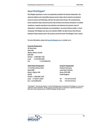 Protecting Dynamic Datacenters from the Latest Threats                                                 WHITE PAPER




About Third Brigade®
Third Brigade specializes in server and application protection for dynamic datacenters. Our
advanced software and vulnerability response service allows virtual machines and physical
servers to become self-defending; safe from the latest online threats. This comprehensive,
proven protection helps customers prevent data breaches and business disruptions. It enables
compliance, supports operational cost reductions and addresses the dynamic nature of
datacenters, including virtualization and consolidation, new service delivery models, or cloud
computing. Third Brigade also owns and maintains OSSEC, the Open Source Host Intrusion
Detection Project actively used in 50 countries around the world. Third Brigade. That’s control.



For more information, please visit www.thirdbrigade.com, or contact us at:


Corporate Headquarters
40 Hines Road
Suite 200
Ottawa, Ontario, Canada
K2K 2M5
Toll free: +1.866.684.7332
Local: +1.613.599.4505
Fax:               +1.613.599.8191

United States Headquarters                                          European Headquarters
11710 Plaza America Drive                                           Fetcham Park House
Suite 2000                                                          Lower Road, Fetcham,
Reston, Virginia, USA                                               Surrey, KT22 9HD
20190                                                               United Kingdom
Toll free: +1.866.684.7332
Local: +1.703.871.5264                                              Tel:      +44 1372 371210
Fax: +1.613.599.8191                                                Fax:      +44 1372 371211


“Third Brigade”, “Deep Security Solutions”, and the Third Brigade logo are trademarks of Third Brigade, Inc. and may be
registered in certain jurisdictions. All other company and product names are trademarks or registered trademarks of
their marks of their respective owners. © 2009 Third Brigade. All rights reserved.




                                                                                                                    18
 