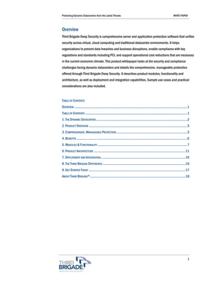 Protecting Dynamic Datacenters from the Latest Threats                                                                    WHITE PAPER



Overview
Third Brigade Deep Security is comprehensive server and application protection software that unifies
security across virtual, cloud computing and traditional datacenter environments. It helps
organizations to prevent data breaches and business disruptions, enable compliance with key
regulations and standards including PCI, and support operational cost reductions that are necessary
in the current economic climate. This product whitepaper looks at the security and compliance
challenges facing dynamic datacenters and details the comprehensive, manageable protection
offered through Third Brigade Deep Security. It describes product modules, functionality and
architecture, as well as deployment and integration capabilities. Sample use cases and practical
considerations are also included.


TABLE OF CONTENTS
OVERVIEW ..................................................................................................................................1
TABLE OF CONTENTS .....................................................................................................................1
1. THE DYNAMIC DATACENTER.........................................................................................................2
2. PRODUCT OVERVIEW .................................................................................................................5
3. COMPREHENSIVE, MANAGEABLE PROTECTION .................................................................................5
4. BENEFITS ...............................................................................................................................6
5. MODULES & FUNCTIONALITY .......................................................................................................7
6. PRODUCT ARCHITECTURE .........................................................................................................11
7. DEPLOYMENT AND INTEGRATION .................................................................................................16
8. THE THIRD BRIGADE DIFFERENCE ...............................................................................................16
9. GET STARTED TODAY ...............................................................................................................17
ABOUT THIRD BRIGADE®..............................................................................................................18




                                                                                                                                          1
 