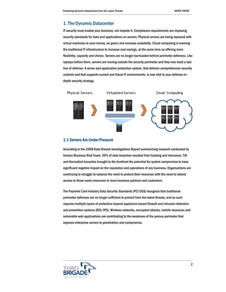 Protecting Dynamic Datacenters from the Latest Threats                                WHITE PAPER



1. The Dynamic Datacenter
IT security must enable your business, not impede it. Compliance requirements are imposing
security standards for data and applications on servers. Physical servers are being replaced with
virtual machines to save money, be green and increase scalability. Cloud computing is evolving
the traditional IT infrastructure to increase cost savings, at the same time as offering more
flexibility, capacity and choice. Servers are no longer barricaded behind perimeter defenses. Like
laptops before them, servers are moving outside the security perimeter and they now need a last
line of defense. A server and application protection system, that delivers comprehensive security
controls and that supports current and future IT environments, is now vital to your defense-in-
depth security strategy.




1.1 Servers Are Under Pressure

According to the 2008 Data Breach Investigations Report summarizing research conducted by
Verizon Business Risk Team, 59% of data breaches resulted from hacking and intrusions. TJX
and Hannaford breaches brought to the forefront the potential for system compromise to have
significant negative impact on the reputation and operations of any business. Organizations are
continuing to struggle to balance the need to protect their resources with the need to extend
access to those same resources to more business partners and customers.

The Payment Card Industry Data Security Standards (PCI DSS) recognize that traditional
perimeter defenses are no longer sufficient to protect from the latest threats, and as such
requires multiple layers of protection beyond appliance-based firewall and intrusion detection
and prevention systems (IDS/IPS), Wireless networks, encrypted attacks, mobile resources and
vulnerable web applications are contributing to the weakness of the porous perimeter that
exposes enterprise servers to penetration and compromise.




                                                                                                    2
 