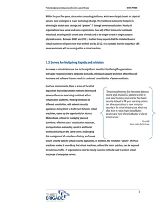 Protecting Dynamic Datacenters from the Latest Threats                                    WHITE PAPER



Within the past five years, datacenter computing platforms, which were largely based on physical
servers, have undergone a major technology change. The traditional datacenter footprint is
shrinking to enable cost savings and “greener” IT through server consolidation. Nearly all
organizations have some (and some organizations have all) of their datacenter workloads
virtualized, enabling multi-tenant uses of what used to be single-tenant or single-purpose
physical servers. Between 2007 and 2011, Gartner Group expects that the installed base of
virtual machines will grow more than tenfold, and by 2012, it is expected that the majority of x86
server workloads will be running within a virtual machine.




1.2 Servers Are Multiplying Rapidly and In Motion

Increases in virtualization are due to the significant benefits it is offering IT organizations.
Increased responsiveness to corporate demands, increased capacity and more efficient use of
hardware and software licenses result in continued consolidation of server workloads.

In virtual environments, there is a loss of the strict
separation that exists between network devices and                “Enterprises oftentimes find themselves deploying
servers—these are now being combined within                       several small physical ESX clusters in order to
                                                                  meet security zoning requirements. Host-based
virtualization platforms. Hosting workloads of
                                                                  security deployed to VM guest operating systems
different sensitivities, with network security                    can allow organizations to move enterprise
                                                                  security to the virtual infrastructure, which may
appliances being blind to traffic sent between virtual
                                                                  allow them to realize higher consolidation
machines, opens up the opportunity for attacks.                   densities and more efficient utilization of shared
Motion tools, critical for managing planned                       infrastructure.”
                                                                                                                Chris Wolf
downtime, effective use of virtualization resources,
                                                                                             Senior Analyst, Burton Group
and application availability, result in additional
workload sharing on the same server, challenging
the management of compliance history, and cause
loss of security state by virtual security appliances. In addition, the inevitable “sprawl” of virtual
machines makes it more likely that virtual machines, without the latest patches, can be exposed
to malicious traffic. IT organizations need to closely examine methods used to protect virtual
instances of enterprise servers.




                                                                                                         3
 
