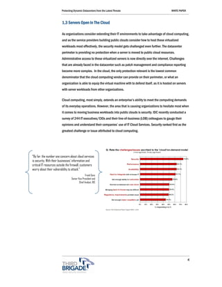 Protecting Dynamic Datacenters from the Latest Threats                                 WHITE PAPER



                         1,3 Servers Open In The Cloud

                         As organizations consider extending their IT environments to take advantage of cloud computing,
                         and as the service providers building public clouds consider how to host these virtualized
                         workloads most effectively, the security model gets challenged even further. The datacenter
                         perimeter is providing no protection when a server is moved to public cloud resources.
                         Administrative access to these virtualized servers is now directly over the internet. Challenges
                         that are already faced in the datacenter such as patch management and compliance reporting
                         become more complex. In the cloud, the only protection relevant is the lowest common
                         denominator that the cloud computing vendor can provide on their perimeter, or what an
                         organization is able to equip the virtual machine with to defend itself, as it is hosted on servers
                         with server workloads from other organizations.

                         Cloud computing, most simply, extends an enterprise’s ability to meet the computing demands
                         of its everyday operations. However, the area that is causing organizations to hesitate most when
                         it comes to moving business workloads into public clouds is security. IDC recently conducted a
                         survey of 244 IT executives/CIOs and their line-of-business (LOB) colleagues to gauge their
                         opinions and understand their companies’ use of IT Cloud Services. Security ranked first as the
                         greatest challenge or issue attributed to cloud computing.




“By far, the number one concern about cloud services
is security. With their businesses’ information and
critical IT resources outside the firewall, customers
worry about their vulnerability to attack.”
                                                Frank Gens
                                 Senior Vice President and
                                         Chief Analyst, IDC




                                                                                                                               4
 