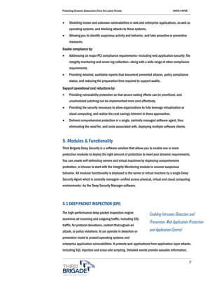 Protecting Dynamic Datacenters from the Latest Threats                                  WHITE PAPER



•     Shielding known and unknown vulnerabilities in web and enterprise applications, as well as
      operating systems, and blocking attacks to these systems.
•     Allowing you to identify suspicious activity and behavior, and take proactive or preventive
      measures.
Enable compliance by:
•     Addressing six major PCI compliance requirements—including web application security, file
      integrity monitoring and server log collection—along with a wide range of other compliance
      requirements.
•     Providing detailed, auditable reports that document prevented attacks, policy compliance
      status, and reducing the preparation time required to support audits.

Support operational cost reductions by:
•     Providing vulnerability protection so that secure coding efforts can be prioritized, and
      unscheduled patching can be implemented more cost-effectively.
•     Providing the security necessary to allow organizations to fully leverage virtualization or
      cloud computing, and realize the cost-savings inherent in these approaches.
•     Delivers comprehensive protection in a single, centrally managed software agent, thus
      eliminating the need for, and costs associated with, deploying multiple software clients.



5. Modules & Functionality
Third Brigade Deep Security is a software solution that allows you to enable one or more
protection modules to deploy the right amount of protection to meet your dynamic requirements.
You can create self-defending servers and virtual machines by deploying comprehensive
protection, or choose to start with the Integrity Monitoring module to uncover suspicious
behavior. All modular functionality is deployed to the server or virtual machine by a single Deep
Security Agent which is centrally managed—unified across physical, virtual and cloud computing
environments—by the Deep Security Manager software.




5.1 DEEP PACKET INSPECTION (DPI)

The high-performance deep packet inspection engine                   Enabling Intrusion Detection and
examines all incoming and outgoing traffic, including SSL
                                                                     Prevention, Web Application Protection
traffic, for protocol deviations, content that signals an
attack, or policy violations. It can operate in detection or         and Application Control
prevention mode to protect operating systems and
enterprise application vulnerabilities. It protects web applications from application-layer attacks
including SQL injection and cross-site scripting. Detailed events provide valuable information,


                                                                                                      7
 