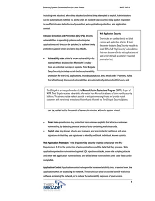 Protecting Dynamic Datacenters from the Latest Threats                                        WHITE PAPER



including who attacked, when they attacked and what they attempted to exploit. Administrators
can be automatically notified via alerts when an incident has occurred. Deep packet inspection
is used for intrusion detection and prevention, web application protection, and application
control.

                                                                     Web Application Security
Intrusion Detection and Prevention (IDS/IPS): Shields
                                                                     Smart rules are used to identify and block
vulnerabilities in operating systems and enterprise
                                                                     common web application attacks. A SaaS
applications until they can be patched, to achieve timely            datacenter deploying Deep Security was able to
protection against known and zero-day attacks.                       shield 99% of all “High Severity” vulnerabilities
                                                                     that were discovered in its web applications and
                                                                     web servers through a customer-requested
•     Vulnerability rules shield a known vulnerability—for           penetration test.
      example those disclosed on Microsoft-Tuesday—
      from an unlimited number of exploits. Third Brigade
      Deep Security includes out-of-the-box vulnerability
      protection for over 100 applications, including database, web, email and FTP servers. Rules
      that shield newly discovered vulnerabilities are automatically delivered within hours, and



    Third Brigade is an inaugural member of the Microsoft Active Protections Program (MAPP). As part of
    MAPP, Third Brigade receives vulnerability information from Microsoft in advance of their monthly security
    bulletins. This advance notice makes it possible to anticipate emerging threats and provide mutual
    customers with more timely protections effectively and efficiently via Third Brigade Security Updates.



      can be pushed out to thousands of servers in minutes, without a system reboot.



•     Smart rules provide zero-day protection from unknown exploits that attack an unknown
      vulnerability, by detecting unusual protocol data containing malicious code.
•     Exploit rules stop known attacks and malware, and are similar to traditional anti-virus
      signatures in that they use signatures to identify and block individual, known exploits.

Web Application Protection: Third Brigade Deep Security enables compliance with PCI
Requirement 6.6 for the protection of web applications and the data that they process. Web
application protection rules defend against SQL injections attacks, cross-site scripting attacks
and other web application vulnerabilities, and shield these vulnerabilities until code fixes can be
completed.

Application Control: Application control rules provide increased visibility into, or control over, the
applications that are accessing the network. These rules can also be used to identify malicious
software accessing the network, or to reduce the vulnerability exposure of your servers.

                                                                                                            8
 