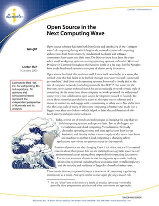 Copyright © 2009 Illuminata, Inc.        TM                               Open Source in the                               Next Computing Wave                               Open source software has been both benefactor and beneficiary of the “Internet             Insight           wave” of computing during which large-scale, network-connected computing                               architectures built from relatively standardized hardware and software                               components have came into their own. The Nineties may have been the years                               when small workgroup systems running operating systems such as NetWare and                               Windows NT arrived throughout the business world in a big way. But the Noughts       Gordon Haff                               have made distributed systems a core part of almost every datacenter.      9 January 2009                               Open source has fitted this evolution well. Linux itself came to be, in a sense, the                               unified Unix that had failed to be birthed through more conventional commercialLicensed to Red Hat,                               partnerships.1 And Unix-style operating systems, historically closely tied to theInc. for web posting. Do       rise of computer networks (including standards like TCP/IP that underpin thenot reproduce. All             Internet), were a great technical match for an increasingly network-centric style ofopinions and                   computing. At the same time, those computer networks provided the widespreadconclusions herein             connectivity that collaborative open source development needed to flourish. Forrepresent the                  users, these networks provided easy access to the open source software and aindependent perspective        means to connect to, and engage with, a community of other users. Nor did it hurtof Illuminata and its          that the large scale of many of these new computing infrastructures made cost aanalysts.                               bigger issue than ever before—which helped to drive the proliferation of x86-                               based servers and open source software.                                        Today, a fresh set of trends and technologies is changing the way that we                                           build computing systems and operate them. Two of the biggest are                                             virtualization and cloud computing. Virtualization effectively                                              decouples operating systems and their applications from server                                              hardware, and thereby makes it easier to physically move them from                                             one machine to another. Cloud computing is changing where                                         applications run—from on-premise to out-in-the-network.                                       Business dynamics are also changing. Even if it’s often just a self-interested                                       concern about their power bill, we are starting to see a greater awareness of                                        environmental issues among those responsible for operating datacenters.                                         The current economic climate is also forcing more systematic thinking                                         about costs in general, including those associated with overall complexity                                          and the security and resiliency of large distributed infrastructures.                               These trends intersect in powerful ways; a new wave of computing is gathering                               momentum as a result. And open source is once again playing a major role.                                1   We use “Unix” here in the sense of a family of modular operating systems that                                    generally share programmatic interfaces and other conventions and approaches.                                                                                                              *3B5DB40603D89DF                 Illuminata, Inc. • 4 Water Street • Nashua, NH 03060 • 603.598.0099 • 603.598.0198 • www.illuminata.com 