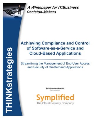 A Whitepaper for IT/Business
                                   Decision-Makers




                                Achieving Compliance and Control
                                  of Software-as-a-Service and
    THINKstrategies




                                    Cloud-Based Applications

                                Streamlining the Management of End-User Access
                                     and Security of On-Demand Applications




                                                An Independent Analysis
                                                     Sponsored by:




© THINKstrategies, Inc., 2008
 