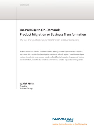 WHITEPAPER




SaaS has tremendous potential for established ISVs. Moving to an On-Demand model, however, is
much more than a technical product migration exercise – it will truly require a transformation of your
business. Learn how to avoid common mistakes and establish the foundation for a successful business
transition to SaaS, from ISVs that have been down that road as well as top cloud computing experts.




By Alok Misra
Principal
Navatar Group




                                                    Leading the transformation to Cloud Computing
 