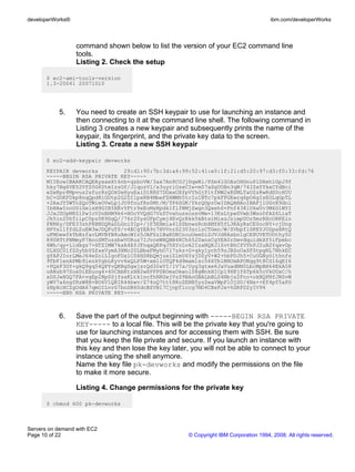 developerWorks®                                                                         ibm.com/developerWorks



                  command shown below to list the version of your EC2 command line
                  tools.
                  Listing 2. Check the setup

       $ ec2-ami-tools-version
       1.3-20041 20071010




           5.     You need to create an SSH keypair to use for launching an instance and
                  then connecting to it at the command line shell. The following command in
                  Listing 3 creates a new keypair and subsequently prints the name of the
                  keypair, its fingerprint, and the private key data to the screen.
                  Listing 3. Create a new SSH keypair

       $ ec2-add-keypair devworks
       KEYPAIR devworks        29:d1:90:7b:3d:a4:99:52:41:e0:1f:21:d5:20:97:d3:f0:33:fd:76
       -----BEGIN RSA PRIVATE KEY-----
       MIIEowIBAAKCAQEAyxaeXt6nb+qzboVW/3ax7An8CUJjDqwNi/PZm4lGOAzOHGnuPlDXeh1GpJ9f
       hky7Bg6VEY2VfS5G6UtmIzsGf/JlquzVl/x3uyriOzeCIw+m07aSgUOBn3qW/74IZxYYkxCYdBci
       eZeKpr8Mpvuz2sfurRzQOkUeHyuEaiD1RRS7DGxxUXfpVYhGjPltfNW2xRSMLTaOZzRwRdS0cHUU
       hC+GOKFDkp8nqQpd8iGUtp2G2DI1pxRN4MbeFZHWMh5tcIo1NTc7pkFPGEwrq6pO6gIsEOLqGpTL
       +2AxJY5WToZQoTWieOVwLpjJU9fnufRs0Mt/M/TP6SGK/YkrQOprOwIDAQABAoIBAFj1UGvX9dnl
       IbHAwInoUSlGelsH9GIB5XEvYFtr9xEoMsRpdk1flfNMjZwgn3Qxeh6+Fnf438lUkwUv3M6D1WYI
       JJaJZUpM8ZlPwIcV2nBHM9k6+NOcYVQdG7VsZTvahusscssvMw+13KsLtpwSVwb3WsoDfAZ6LiaT
       Jk5in20hTiipC0pz0K9DgQ//76r20ysUFpCymj4EvQrRkk5kBtsiMixsJzimpUOrSmrRHcORKEin
       FKM6y/DFE33zhP8BNDQRaDLGni0Ip+/jP3EHmia41SSbnwzRcbXMfH5fL3KAyRsCE0ocHY+cjUng
       HPYxl1ffdLZuEW3wJDQFuTS/v4ECgYEA9r7HVVnrS2303zclzCTGen/W/SVbpflSKEYJOZpa8RtQ
       uFMOewfkTbBzfavLMVBYB8uAmcWIz5JAFSzlBaKDRCnouUeeDiDJVJd8Asbn1gCE8UVETUOthy50
       R90RTtPNMmyP7AnoSMTuzsbwVORus7IJvceWHQBB4KCh652UansCgYEA0rSmvdquidkXf5iFpebc
       6Wh/qy+L1dkgz7+HTZIMW7kxA4EfJFnqaQRPqJ5XYcLvk2IzxNQKJlZvtBhCfVYhPJ2uB2Yqxv0p
       0LXGC01fZSyhbYGfaxVymA3HMc2ULBbaFMyhO7l7zkz+G+qkylych59zJBSoUxSFStpgNL7NhkEC
       gYAPJIorLMeJ64eZo1LIgoFDx1C0XHSRbQmjuxiZ1mU6YsjDZyV+W2+hbPDJh5+CuUGNyOlthnfs
       9TbFlenAPMb9iezkYgbLKyvv6xQLP5W+xm1iOTQF4d9mam1sc566TblMHOmAPONqg9t8CS16qEI6
       +PQsF3GY+gkQ9gq54QPYvQKBgDgwjsrQd30xVI/lV7a/Uyg3gtxe6JaVuadNN0LbcMpBH64EkA58
       oANzb97SoxDiEEuog4+40CAbKtzHH2wXPPPSROeaOkwolS8gWnkHICp19XKjf6Tp6k5cVkOUxC/h
       xDSJwXGQ7FA+vgEp2NpSSjfssKLtk1ncfhNRGxjVzS9BAoGBALbBLS4Nbjs2Fco+okNQPNfJNSvW
       yWV7a6ngfRzW8B+BO6V1QRIR44bwv/Z74oQ7ttt8KoZENB5yzZwaVWpFlOjSO/4Nx++Ef4pY5aPS
       zNpXcXCZgUdA67qmOILvrG7bnDR60dcBZVBl7CjnpTlccg7MD4CBsFJx+hGRPD2yIV94
       -----END RSA PRIVATE KEY-----



           6.     Save the part of the output beginning with -----BEGIN RSA PRIVATE
                  KEY----- to a local file. This will be the private key that you're going to
                  use for launching instances and for accessing them with SSH. Be sure
                  that you keep the file private and secure. If you launch an instance with
                  this key and then lose the key later, you will not be able to connect to your
                  instance using the shell anymore.
                  Name the key file pk-devworks and modify the permissions on the file
                  to make it more secure.

                  Listing 4. Change permissions for the private key

       $ chmod 600 pk-devworks



Servers on demand with EC2
Page 10 of 22                                          © Copyright IBM Corporation 1994, 2008. All rights reserved.
 
