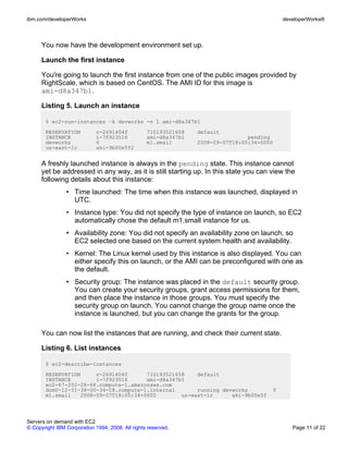 ibm.com/developerWorks                                                                          developerWorks®



      You now have the development environment set up.

      Launch the first instance

      You're going to launch the first instance from one of the public images provided by
      RightScale, which is based on CentOS. The AMI ID for this image is
      ami-d8a347b1.

      Listing 5. Launch an instance

       $ ec2-run-instances –k devworks -n 1 ami-d8a347b1
       RESERVATION           r-2691404f           710193521658   default
       INSTANCE              i-7f923516           ami-d8a347b1                   pending
       devworks              0                    m1.small       2008-09-07T18:05:34+0000
       us-east-1c            aki-9b00e5f2


      A freshly launched instance is always in the pending state. This instance cannot
      yet be addressed in any way, as it is still starting up. In this state you can view the
      following details about this instance:
                • Time launched: The time when this instance was launched, displayed in
                  UTC.
                • Instance type: You did not specify the type of instance on launch, so EC2
                  automatically chose the default m1.small instance for us.
                • Availability zone: You did not specify an availability zone on launch, so
                  EC2 selected one based on the current system health and availability.
                • Kernel: The Linux kernel used by this instance is also displayed. You can
                  either specify this on launch, or the AMI can be preconfigured with one as
                  the default.
                • Security group: The instance was placed in the default security group.
                  You can create your security groups, grant access permissions for them,
                  and then place the instance in those groups. You must specify the
                  security group on launch. You cannot change the group name once the
                  instance is launched, but you can change the grants for the group.

      You can now list the instances that are running, and check their current state.

      Listing 6. List instances

       $ ec2-describe-instances
       RESERVATION     r-2691404f      710193521658    default
       INSTANCE        i-7f923516      ami-d8a347b1
       ec2-67-202-28-68.compute-1.amazonaws.com
       domU-12-31-38-00-34-C8.compute-1.internal       running devworks                     0
       m1.small   2008-09-07T18:05:34+0000        us-east-1c      aki-9b00e5f




Servers on demand with EC2
© Copyright IBM Corporation 1994, 2008. All rights reserved.                                       Page 11 of 22
 