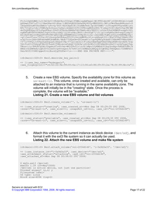 ibm.com/developerWorks                                                                 developerWorks®




       FtJolDqGZdWAj1u5/AGjbCI+PbkbCAro55Sqnl95WAlogdQFmgxljWl9TEIsbrHfnYZHtKHlm1lvyeB
       QdVmwLT9S7ufI1J/GAevRxrG2iEkx/IJWYGnQE0P2bXa6Ry90UyvWRPS6Zi/MDnfWoFAxnB6Ryssr+S
       IAfpG6SGuM55AoGBAOr7yPcvg/66f/Xd3CbpmI8lIfsXBb9xki3pIEfYAWD/n2ToxpRYPTgrwwB1ufo
       NPr7U1QfzJvAvlTXWkfp4oUnssi5sXw1okZmm01hT0j0FNvsgMG6zD8Z/9nmgrVrH+tBxVoYqrPM/WB
       dnYhQXEGQq+UF2uPqoKDbsl3DkftXTBrAoGBANsTdLfHmRidkLCRKfSjnUrbJOSsU6RWGFuoqgD+DZL
       ngKBTaBTd6TVONSR2JvpVJo5hyiAXQ/jQ1XtsPAuJR6fiiRvDfgF7jn1lp1tsFpNYx2R4+eqoLrHgIC
       Ak1Ke8tWyoD3NgQ4FO9TDfW+QHn0dpLeWdNMUd2a1GVKp4hIoJalnAoGBAITqMryO5eyZ9XNPMQ3Zp+
       +gI15xoVCunu7VJOs+ZVlGnsrp9eVKdux9TU3YiDsiQdMP8ulXn+sQHyg63It+3EyCVC8qIYHmGiV9V
       aJql0rovjbB+GNFabDwBKLbkMhRt/MnBJ75SQaOmvSkImomhn7up9q9mtg9cbHPlcHHnW65VNAoGAKi
       +Y7jrVVFQjJJ0PgzhgGSqug4lHSQnFJ9p/T7uxjcmIblt9nXa2Dbm9qgPGhbYX8psKHRvdzvAH6/hvp
       5kL31xUIrCGdyqf9AvZf9uaXlTDBnvpiw0sbQC+62b9anD1HrNOJl2HIkNeG8cnHsYI+etbFzgqjTqu
       TBua+iiy/RHLECgYALIDqaAcd7o4V+ws+WG1G9vTlcnJ6/sBpu3JyKMSdJYlbgIbvHgrfbKhEYuNh/H
       XNdrI6oeW9eAruqHlH+OlUx0tCg4VIeQsz/b7kPSnY14OMAswuHHyqlZIqK4Xy/R6SQmsc/CUXWPk5I
       UesJk5f1V1NXIqqwv6+nlEucdjgYUd5w==n-----END RSA PRIVATE KEY-----"}

       irb(main):020:0> @ec2.describe_key_pairs()
       => [{:aws_key_name=>"mykeypair",
       :aws_fingerprint=>"c6:62:22:9e:99:05:6a:17:13:06:e0:86:f9:55:2a:78:ff:99:6b:fa"}]




             5.     Create a new EBS volume. Specify the availability zone for this volume as
                    us-east-1c. This volume, once created and available, can only be
                    attached to an instance that is running in the same availability zone. The
                    volume will initially be in the "creating" state. Once the process is
                    complete, the volume will be "available."
                    Listing 21. Create a new EBS volume and list volumes

       irb(main):024:0> @ec2.create_volume('', 1, 'us-east-1c')
       => {:aws_status=>"creating", :aws_created_at=>Mon Sep 08 00:29:35 UTC 2008,
       :zone=>"us-east-1c", :aws_size=>1, :snapshot_id=>nil, :aws_id=>"vol-2f34d146"}
       irb(main):026:0> @ec2.describe_volumes()
       => {:aws_status=>"available", :aws_created_at=>Mon Sep 08 00:29:35 UTC 2008,
       :zone=>"us-east-1c", :aws_size=>1, :snapshot_id=>nil, :aws_id=>"vol-2f34d146"}




             6.     Attach this volume to the current instance as block device /dev/sdj, and
                    format it with the ext3 file system so it can actually be used.
                    Listing 22. Attach the new EBS volume and make file system

       irb(main):031:0> @ec2.attach_volume('vol-2f34d146', 'i-5a9d3a33', '/dev/sdj')
       => {:aws_instance_id=>"i-5a9d3a33", :aws_device=>"/dev/sdj",
       :aws_attachment_status=>"attaching", :aws_id=>"vol-2f34d146",
       :aws_attached_at=>Mon Sep 08 00:34:03 UTC 2008}

       $ mkfs.ext3 /dev/sdj
       mke2fs 1.39 (29-May-2006)
       /dev/sdj is entire device, not just one partition!
       Proceed anyway? (y,n) y
       Filesystem label=
       OS type: Linux
       Block size=4096 (log=2)



Servers on demand with EC2
© Copyright IBM Corporation 1994, 2008. All rights reserved.                              Page 17 of 22
 