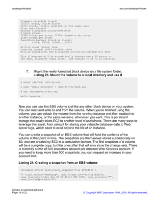developerWorks®                                                                       ibm.com/developerWorks




       Fragment size=4096 (log=2)
       131072 inodes, 262144 blocks
       13107 blocks (5.00%) reserved for the super user
       First data block=0
       Maximum filesystem blocks=268435456
       8 block groups
       32768 blocks per group, 32768 fragments per group
       16384 inodes per group
       Superblock backups stored on blocks:
               32768, 98304, 163840, 229376
       Writing inode tables: done
       Creating journal (8192 blocks): done
       Writing superblocks and filesystem accounting information: done
       This filesystem will be automatically checked every 39 mounts or
       180 days, whichever comes first. Use tune2fs -c or -i to override.




           7.     Mount the newly formatted block device on a file system folder.
                  Listing 23. Mount the volume to a local directory and use it

       $ mount /dev/sdj /mnt/my-vol
       $ echo “Hello Devworks” > /mnt/my-vol/test.txt
       # cat /mnt/my-vol/test.txt
       Hello Devworks



     Now you can use this EBS volume just like any other block device on your system.
     You can read and write to and from the volume. When you're finished using the
     volume, you can detach the volume from the running instance and then reattach to
     another instance, or the same instance, whenever you want. This is persistent
     storage that really takes EC2 to another level of usefulness. There are many ways to
     leverage this asset, from using it for storing your valuable database data to Web
     server logs, which need to exist beyond the life of an instance.

     You can create a snapshot of an EBS volume that will hold the contents of the
     volume at that point in time. The snapshots are themselves stored automatically on
     S3, and are created by EC2 in a cumulative fashion. The first snapshot of a volume
     will be a complete copy, but the ones after that will only store the change sets. There
     is currently a limit of 500 snapshots allowed per Amazon Web Services account. If
     you need to keep more than 500 snapshots, you can request an increase in your
     account limit.

     Listing 24. Creating a snapshot from an EBS volume

       irb(main):007:0> @ec2.create_snapshot('vol-2f34d146')
       => {:aws_status=>"pending", :aws_volume_id=>"vol-2f34d146",
       :aws_started_at=>Mon Sep 08 00:49:15 UTC 2008, :aws_progress=>"",
       :aws_id=>"snap-13db3c7a"}



Servers on demand with EC2
Page 18 of 22                                        © Copyright IBM Corporation 1994, 2008. All rights reserved.
 