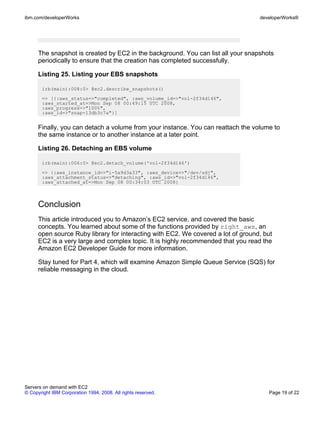 ibm.com/developerWorks                                                             developerWorks®




      The snapshot is created by EC2 in the background. You can list all your snapshots
      periodically to ensure that the creation has completed successfully.

      Listing 25. Listing your EBS snapshots

       irb(main):008:0> @ec2.describe_snapshots()
       => [{:aws_status=>"completed", :aws_volume_id=>"vol-2f34d146",
       :aws_started_at=>Mon Sep 08 00:49:15 UTC 2008,
       :aws_progress=>"100%",
       :aws_id=>"snap-13db3c7a"}]


      Finally, you can detach a volume from your instance. You can reattach the volume to
      the same instance or to another instance at a later point.

      Listing 26. Detaching an EBS volume

       irb(main):006:0> @ec2.detach_volume('vol-2f34d146')
       => {:aws_instance_id=>"i-5a9d3a33", :aws_device=>"/dev/sdj",
       :aws_attachment_status=>"detaching", :aws_id=>"vol-2f34d146",
       :aws_attached_at=>Mon Sep 08 00:34:03 UTC 2008}



      Conclusion
      This article introduced you to Amazon’s EC2 service, and covered the basic
      concepts. You learned about some of the functions provided by right_aws, an
      open source Ruby library for interacting with EC2. We covered a lot of ground, but
      EC2 is a very large and complex topic. It is highly recommended that you read the
      Amazon EC2 Developer Guide for more information.

      Stay tuned for Part 4, which will examine Amazon Simple Queue Service (SQS) for
      reliable messaging in the cloud.




Servers on demand with EC2
© Copyright IBM Corporation 1994, 2008. All rights reserved.                          Page 19 of 22
 