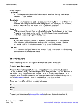 developerWorks®                                                                      ibm.com/developerWorks



     computing are:
     Reliability
          EC2 is designed to easily provision instances and then destroy them when
          they're no longer needed.

     Simplicity
         Built on simple concepts, EC2 provides great flexibility for you to architect your
         systems. Amazon provides all the building blocks you need; you can combine
         them in different ways that match your application use cases.

     Security
         EC2 is designed to provide a high level of security. The instances all run inside
         Amazon’s secure data centers, with the ability to configure firewall rules to
         restrict all access to groups trusted by you.

     Resilience
          You can build resilience into your applications by placing your instances in
          different geographical locations, and by using persistent storage volumes
          whose life cycle is independent from a more ephemeral instance.

     Low cost
         EC2 service is charged at rates that make it a very economical and compelling
         alternative for all your server needs.



     The framework
     This section explores the concepts that underpin the EC2 framework.

     Amazon Machine Images

     Amazon Machine Images (AMIs) are packaged server environments, based on
     Linux®, that can run any software or application that you want. They are the heart of
     the elastic computing environment provided by EC2. The current release of EC2
     supports AMIs that are based on Linux, though there is also some initial support for
     using OpenSolaris as the operating system in the EC2 environment.

     There are three different kinds of machine images:

      Private
      Public
      Paid


     Amazon provides several command line tools that make it easy to create and


Servers on demand with EC2
Page 2 of 22                                        © Copyright IBM Corporation 1994, 2008. All rights reserved.
 