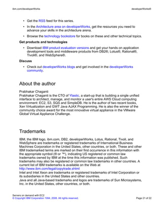 ibm.com/developerWorks                                                                developerWorks®



         • Get the RSS feed for this series.
         • In the Architecture area on developerWorks, get the resources you need to
           advance your skills in the architecture arena.
         • Browse the technology bookstore for books on these and other technical topics.
      Get products and technologies
         • Download IBM product evaluation versions and get your hands on application
           development tools and middleware products from DB2®, Lotus®, Rational®,
           Tivoli®, and WebSphere®.
      Discuss
         • Check out developerWorks blogs and get involved in the developerWorks
           community.



      About the author
      Prabhakar Chaganti
      Prabhakar Chaganti is the CTO of Ylastic, a start-up that is building a single unified
      interface to architect, manage, and monitor a user's entire AWS Cloud computing
      environment: EC2, S3, SQS and SimpleDB. He is the author of two recent books,
      Xen Virtualization and GWT Java AJAX Programming. He is also the winner of the
      community choice award for the most innovative virtual appliance in the VMware
      Global Virtual Appliance Challenge.




      Trademarks
      IBM, the IBM logo, ibm.com, DB2, developerWorks, Lotus, Rational, Tivoli, and
      WebSphere are trademarks or registered trademarks of International Business
      Machines Corporation in the United States, other countries, or both. These and other
      IBM trademarked terms are marked on their first occurrence in this information with
      the appropriate symbol (® or ™), indicating US registered or common law
      trademarks owned by IBM at the time this information was published. Such
      trademarks may also be registered or common law trademarks in other countries. A
      current list of IBM trademarks is available on the Web at
      http://www.ibm.com/legal/copytrade.shtml
      Intel and Intel Xeon are trademarks or registered trademarks of Intel Corporation or
      its subsidiaries in the United States and other countries.
      Java and all Java-based trademarks and logos are trademarks of Sun Microsystems,
      Inc. in the United States, other countries, or both.


Servers on demand with EC2
© Copyright IBM Corporation 1994, 2008. All rights reserved.                             Page 21 of 22
 