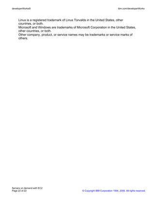 developerWorks®                                                                    ibm.com/developerWorks



     Linux is a registered trademark of Linus Torvalds in the United States, other
     countries, or both.
     Microsoft and Windows are trademarks of Microsoft Corporation in the United States,
     other countries, or both.
     Other company, product, or service names may be trademarks or service marks of
     others.




Servers on demand with EC2
Page 22 of 22                                     © Copyright IBM Corporation 1994, 2008. All rights reserved.
 